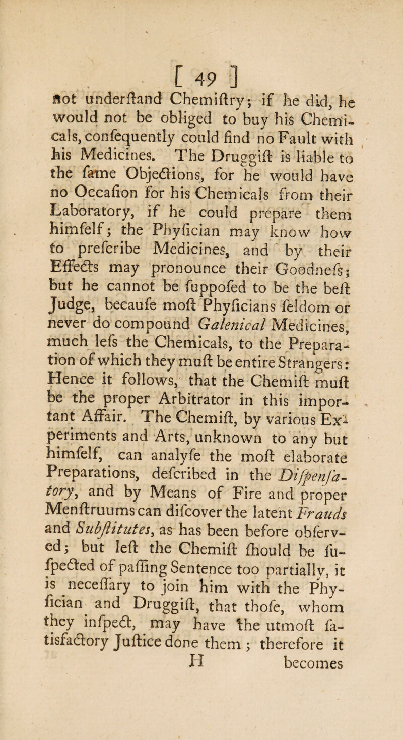 flot underftand Chemiftry; if he did, he would not be obliged to buy his Chemi¬ cals, confequently could find no Fault with his Medicines. The Druggie is liable to the fame Objections, for he would have no Occafion for his Chemicals from their Laboratory, if he could prepare them himfelf; the Phyfician may know how to prefcribe Medicines, and by their Effects may pronounce their Goodnefs; but he cannot be fuppofed to be the beft Judge, becaufe moft Phyficians feidom or never do compound Galenical Medicines, much lefs the Chemicals, to the Prepara¬ tion of which they muft be entire Strangers: Hence it follows, that the Chemift muft be the proper Arbitrator in this impor¬ tant Affair. The Chemift, by various Ex¬ periments and Arts, unknown to any but himfelf, can analyfe the moft elaborate Preparations, defcribed in the Difpenfa- i°ry3 and by Means of Fire and proper Menftruumscan difcover the latent Frauds and *SubflituteS) as has been before obferv- ed; but left the Chemift fhould be fu- fpeCled of paffing Sentence too partially, it is neceftary to join him with the Phy- fician. and Druggift} that thofe, whom they infpeCt, may have the utmoft fa- tisfaClory Juftice done them ; therefore it H becomes