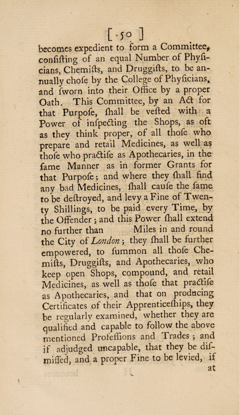 [-5° ] becomes expedient to form a Committee* confifting of an equal Number of Phyfi- cians, Chemifts, and Druggifts, to be an¬ nually chofe by the College of Phyficians, and fworn into their Office by a proper Oath. This Committee, by an Adt for that Purpofe, ffiall be veiled with a Power of infpedting the Shops, as oft as they think proper, of all thofe who prepare and retail Medicines, as well as thofe who pradtife as Apothecaries, in the fame Manner as in former Grants for that Purpofe; and where they (hall find any bad Medicines, ffiall caufe the fame to be deltroyed, and levy a Fine of Twen¬ ty Shillings, to be paid every Time, by the Offender ; and this Power ffiall extend no further than Miles in and round the City of London; they ffiall be further empowered, to fummon all thofe Che¬ mifts, Druggifts, and Apothecaries, who keep open Shops, compound, and retail Medicines, as well as thofe that pradtife as Apothecaries, and that on producing Certificates of their Apprenticeffiips, they be regularly examined, whether they are qualified and capable to follow the above mentioned Proleffions and Trades . and if adjudged uncapable, that they be dif- miffed, and a proper Fine to be levied, if