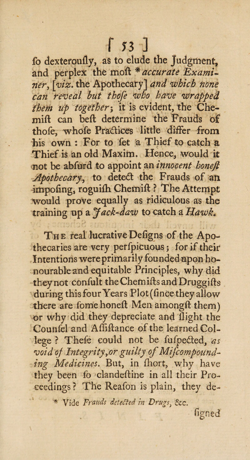 fo dexteroufly, as to elude the Judgment, and perplex the moft * accurate Exami¬ ner , [w'^. the Apothecary] and which none can reveal but thofe who have wrapped them up together; it is evident, the Che- mift can beft determine the Frauds of thofe, whofe Pradices little differ from his own : For to fet a Thief to catch a C ’ Thief is an old Maxim. Hence, would it not be abfurd to appoint an innocent honejl Apothecary, to deted the Frauds of an impofing, roguifh Chemift ? The Attempt would prove equally as ridiculous as the training up a Jack-daw to catch a Hawk* The real lucrativeDefigns of the Apo¬ thecaries are very perfpicuous; for if their Intentions were primarily founded upon ho¬ nourable and equitable Principles, why did they not confult theChemiftsandDruggifts during this four Years Plot (fince they allow there are fome honeft Men amongft them) or why did they depreciate and flight the Counfel and Afliftance of the learned Col¬ lege ? Thefe could not be fufpeded, as void of Integrityyor guilty of Mifcompound- ing Medicines. But, in fhort, why have they been fo clandeftine in all their Pro¬ ceedings ? The Reafon is plain, they de- * Vide Frauds detected in Drugs.* See. figned