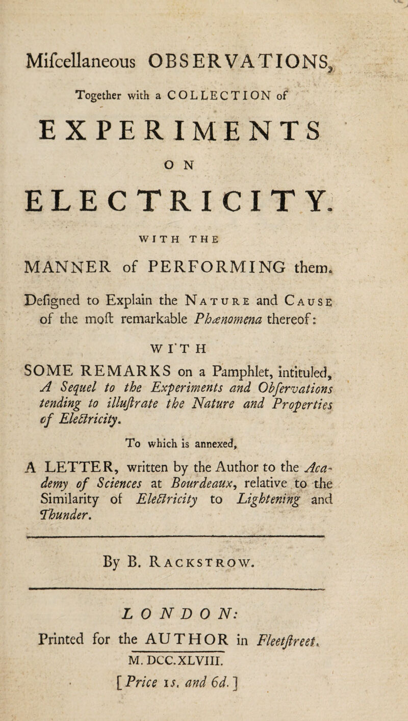 Miscellaneous OBSERVATIONS, Together with a COLLECTION of EXPERIMENTS O N ELECTRICITY. WITH THE MANNER of PERFORMING them. Defigned to Explain the Nature and Cause of the mod: remarkable Phenomena thereof: WITH SOME REMARKS on a Pamphlet, intituled, A Sequel to the Experiments and Ohfervations tending to illujlrate the Nature and Properties cf Electricity. To which is annexed, A LETTER, written by the Author to the Aca¬ demy of Sciences at Bourdeaux, relative to the Similarity of Electricity to Lightening and !Thunder. By B. Rackstrow. LONDON: Printed for the AUTHOR in Fleet ft reet^ M. DCC.XLVIII [ Price is. and 6d. ] (