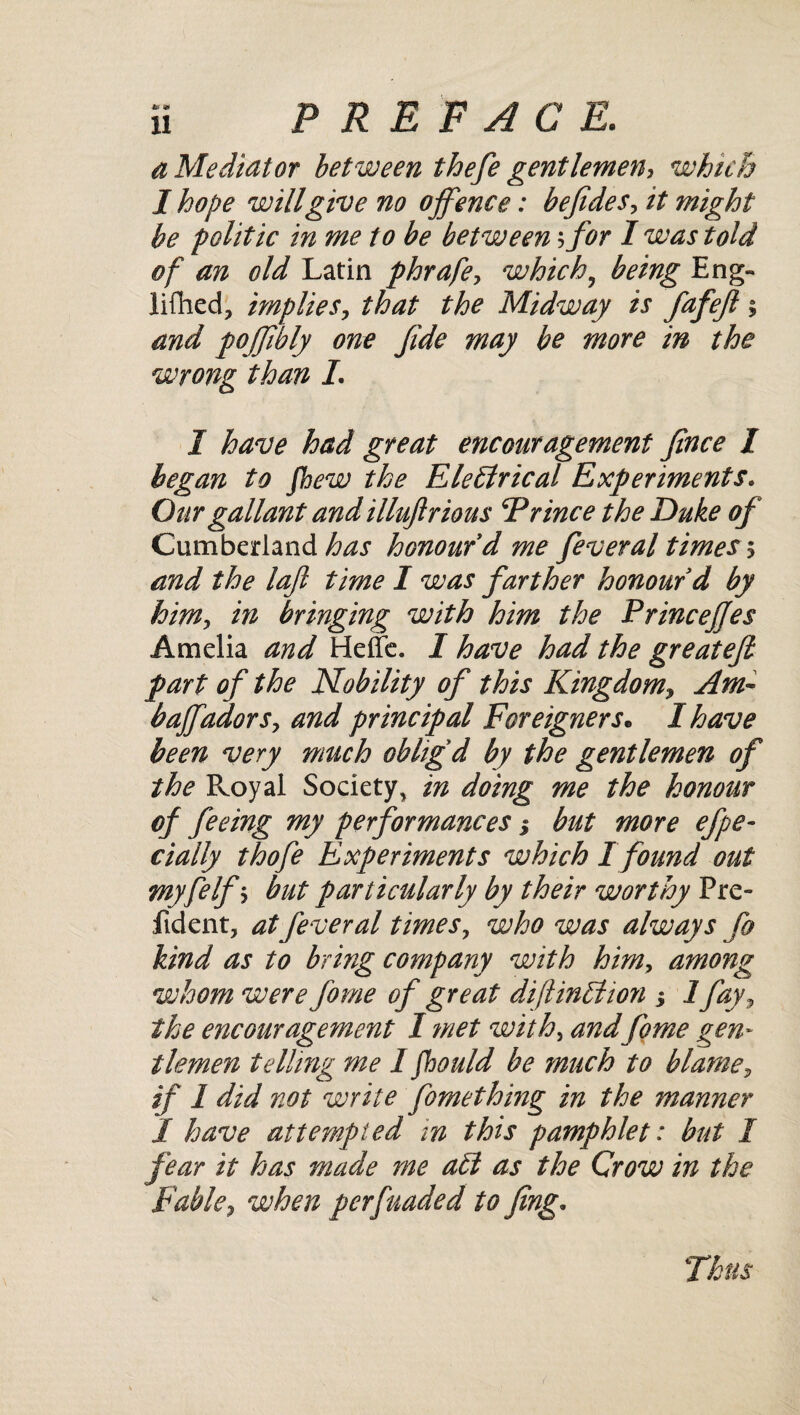 a Mediator between thefe gentlemen, which I hope will give no offence: befides, it might be politic in me to be between5 for I was told of an old Latin phrafe, which9 being Eng- lifhed, implies, that the Midway is fafejl; and pojjibly one fide may be more in the wrong than L I have had great encouragement fince I began to fhew the Electrical Experiments. Our gallant and illuftrious Prince the Duke of Cumberland has honour d me feveral times $ and the lajl time I was farther honour d by him, in bringing with him the PrinceJJes Amelia and Heffe. I have had the greatefi part of the Mobility of this Kingdom, Am- baffadors, and principal Foreigners• I have been very much obhgd by the gentlemen of the Royal Society, in doing me the honour of feeing my performances > but more efpe- dally thofe Experiments which I found out myfelfs but particularly by their worthy Pre- fident, atfeveral times, who was always fo kind as to bring company with him, among whom were fome of great dijlinffiion •, 1 fay, the encouragement I met with, and fome gen¬ tlemen telling me I fhould be much to blame, if 1 did not write Comething in the manner I have attempted in this pamphlet: but I fear it has made me att as the Crow in the Fable, when per funded to fing. Thus