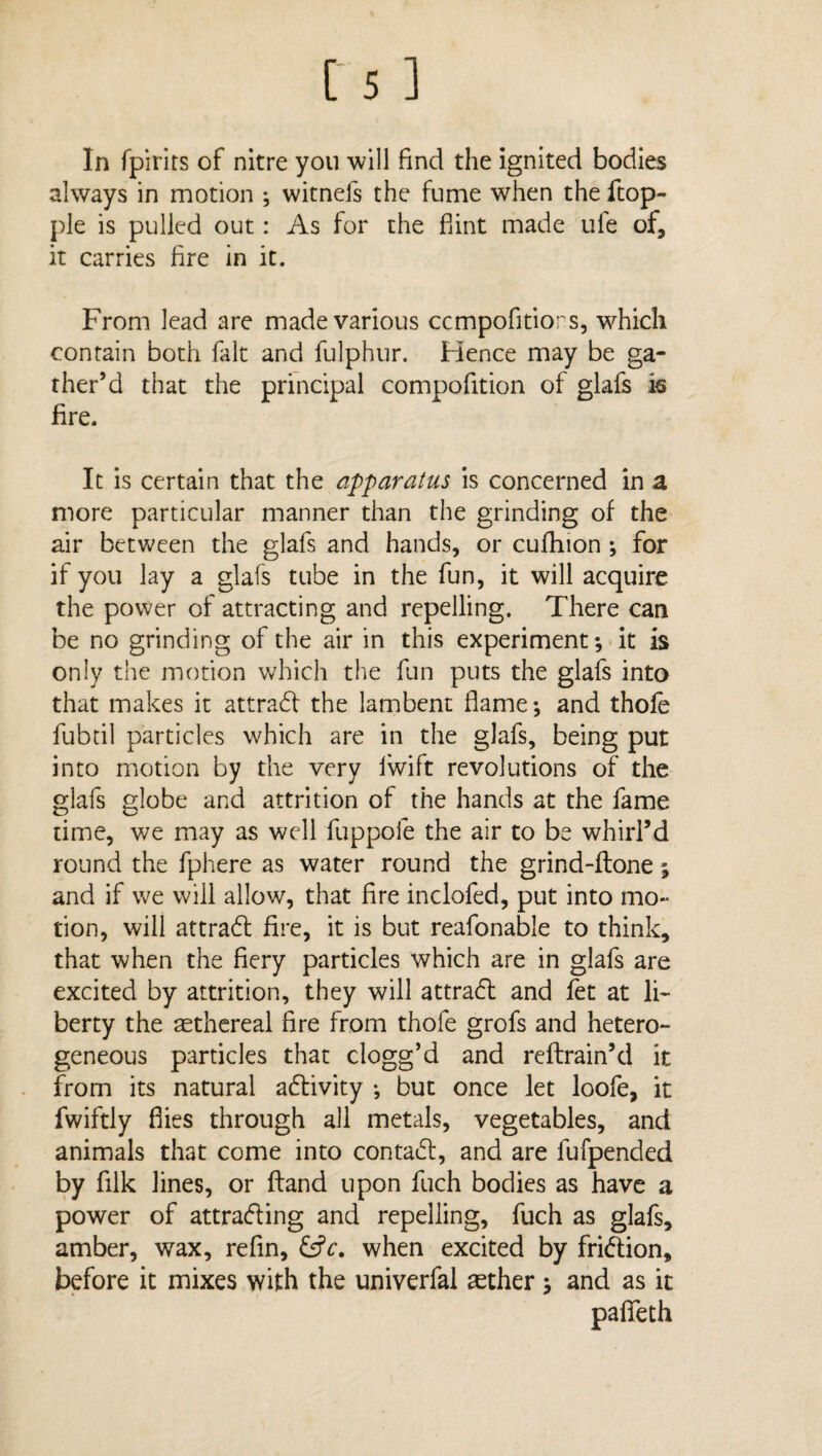In fpirirs of nitre you will find the ignited bodies always in motion ; witnefs the fume when the ftop- ple is pulled out: As for the Hint made life of, it carries fire in it. From lead are made various ccmpofitiors, which contain both fait and fulphur. Hence may be ga¬ ther’d that the principal compofition of glafs is fire. It is certain that the apparatus is concerned in a more particular manner than the grinding of the air between the glafs and hands, or cufhion; for if you lay a glafs tube in the fun, it will acquire the power of attracting and repelling. There can be no grinding of the air in this experiment*, it is only the motion which the fun puts the glafs into that makes it attrabf the lambent flame*, and thofe fubtil particles which are in the glafs, being put into motion by the very Iwift revolutions of the glafs globe and attrition of the hands at the fame time, we may as well fuppofe the air to be whirl’d round the fphere as water round the grind-ftone; and if we will allow, that fire inclofed, put into mo¬ tion, will attrabl fire, it is but reafonable to think, that when the fiery particles which are in glafs are excited by attrition, they will attrafl and fet at li¬ berty the aethereal fire from thofe grofs and hetero¬ geneous particles that clogg’d and reftrain’d it from its natural afrivity ; but once let loofe, it fwiftly flies through all metals, vegetables, and animals that come into contabl, and are fufpended by filk lines, or ftand upon fuch bodies as have a power of attrafling and repelling, fuch as glafs, amber, wax, refin, £s?r. when excited by fri&ion, before it mixes with the univerfal aether 5 and as it pafleth