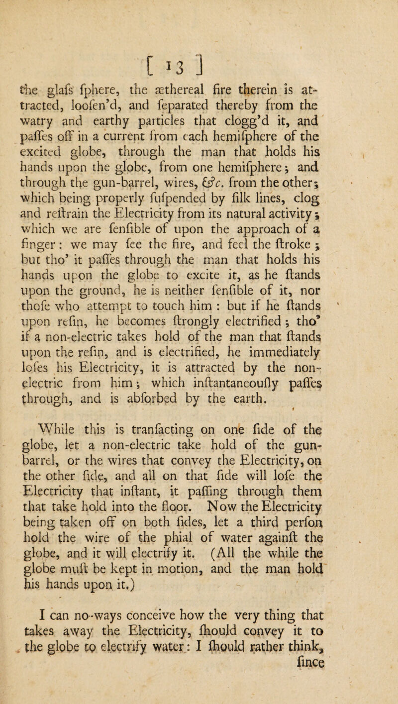 [ *3 ] the glafs fphere, the ethereal fire therein is at¬ tracted, loofen’d, and feparated thereby from the watry and earthy particles that clogg’d it, and pafTes off in a current from each hemifphere of the excited globe, through the man that holds his hands upon the globe, from one hemifphere; and through the gun-barrel, wires, &c. from the other; which being properly fufpended by fillc lines, clog and reftrairi the Electricity from its natural activity ; which we are fenfible of upon the approach of a finger: we may fee the fire, and feel the ftroke ; but tho’ it paffes through the man that holds his hands upon the globe to excite it, as he ftands upon the ground, he is neither fenfible of it, nor thcfe who attempt to touch him : but if he ftands upon rcfin, he becomes ftrongly electrified •, tho’ if a non-electric takes hold of the man that ftands upon the refin, and is electrified, he immediately lofes his Electricity, it is attracted by the non¬ electric from him •, which inftantaneoufly paffes through, and is abforbed by the earth. While this is tranfacting on one fide of the globe, let a non-electric take hold of the gun- barrel, or the wires that convey the Electricity, on the other fide, and all on that fide will lofe the Electricity that inftant, it pafling through them that take hold into the floor. Now the Electricity being taken off on both fides, let a third perfon hold the wire of the phial of water againft: the globe, and it will electrify it. (All the while the globe muft be kept in motion, and the man hold his hands upon it.) I can no*ways conceive how the very thing that takes away the Electricity, fhould convey it to the globe to electrify water: I fhould rather think, fince