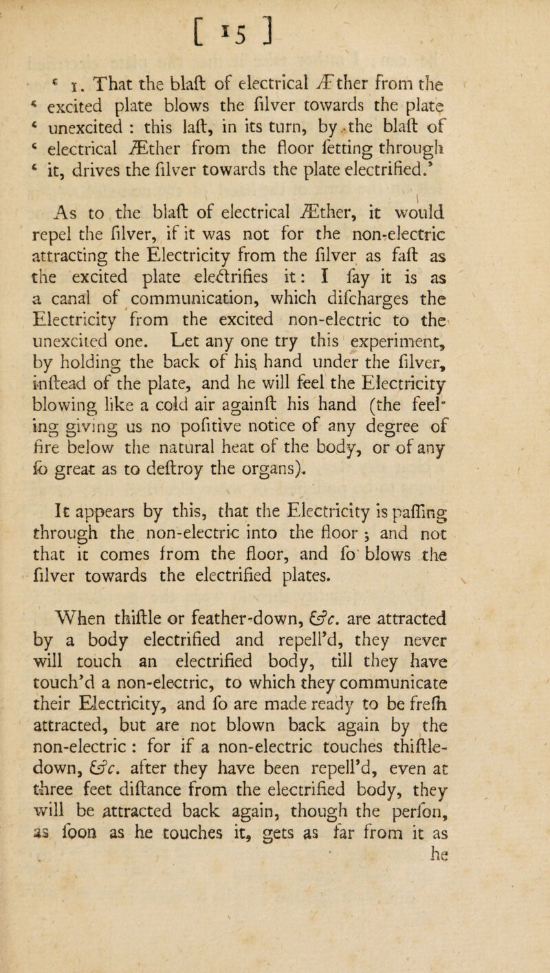 c i. That the blaft of electrical /Ether from the * excited plate blows the filver towards the plate 4 unexcited : this laid, in its turn, by , the blald of 4 electrical /Ether from the floor letting through 4 it, drives the filver towards the plate electrified/ As to the blaft of electrical /Ether, it would repel the filver, if it was not for the non-electric attracting the Electricity from the filver as fiift as the excited plate electrifies it: I fay it is as a canal of communication, which difcharges the Electricity from the excited non-electric to the unexcited one. Let any one try this experiment, by holding the back of his. hand under the filver, inftead of the plate, and he will feel the Electricity blowing like a cold air againft his hand (the feek ing giving us no pofitive notice of any degree of fire below the natural heat ol the body, or of any fo great as to deftroy the organs). It appears by this, that the Electricity is palling through the non-electric into the floor ; and not that it comes from the floor, and fo blows the filver towards the electrified plates. When thiftle or feather-down, are attracted by a body electrified and repell’d, they never will touch an electrified body, till they have touch’d a non-electric, to which they communicate their Electricity, and fo are made ready to be frefh attracted, but are not blown back again by the non-electric : for if a non-electric touches thiftle- down, &V. after they have been repell’d, even at three feet diftance from the electrified body, they will be attracted back again, though the perfon, as loon as he touches it, gets as far from it as he