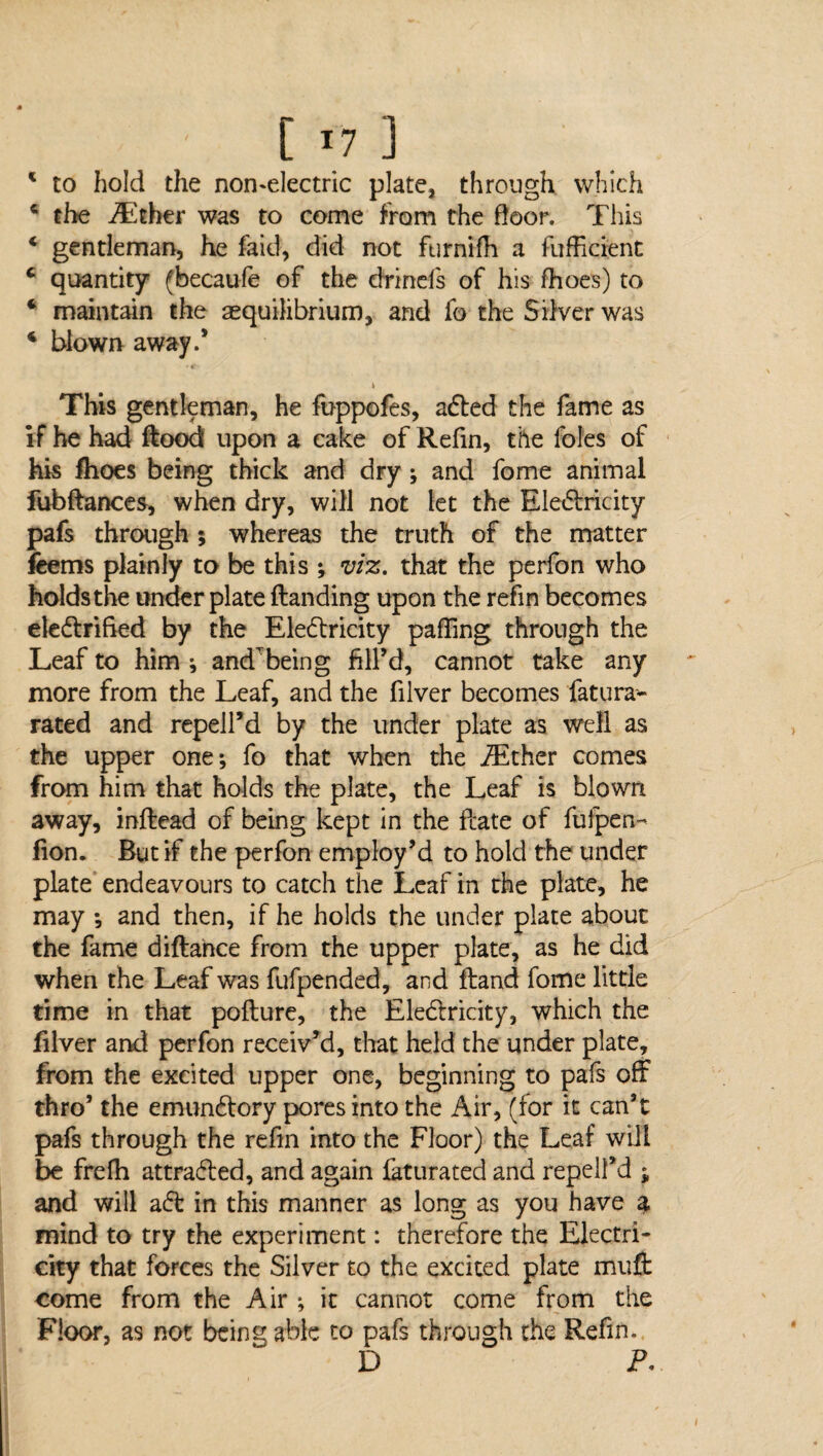 1 to hold the non-electric plate, through which € the iEcher was to come from the door. This 4 gentleman, he faid, did not furnifh a fufficient c quantity (becaufe of the drinefs of his fhoes) to * maintain the ^equilibrium, and fo the Silver was 4 blown away.* k This gentleman, he fuppofes, aCted the fame as if he had ftood upon a cake of Refin, the foies of his fhoes being thick and dry; and fome animal fubftances, when dry, will not let the EleCtricity pafs through 5 whereas the truth of the matter feems plainly to be this ; viz. that the perfon who holds the under plate Handing upon the refin becomes electrified by the Electricity paffing through the Leaf to him * andTbeing fill’d, cannot take any more from the Leaf, and the filver becomes fatura- rated and repell’d by the under plate as well as the upper one; fo that when the iEther comes from him that holds the plate, the Leaf is blown away, inftead of being kept in the ftate of fufpen- lion. But if the perfon employ’d to hold the under plate endeavours to catch the Leaf in rhe plate, he may ; and then, if he holds the under plate about the fame diftance from the upper plate, as he did when the Leaf was fufpended, and Hand fome little time in that pofture, the EleClricity, which the filver and perfon received, that held the under plate, from the excited upper one, beginning to pafs off thro’ the emun&ory pores into the Air, (for it can’t pafs through the refm into the Floor) the Leaf will be frefh attraCled, and again faturated and repell’d ; and will aCt in this manner as long as you have a mind to try the experiment: therefore the Electri¬ city that forces the Silver to the excited plate muft come from the Air ; it cannot come from the Floor, as not being able to pafs through the Refin. D P.