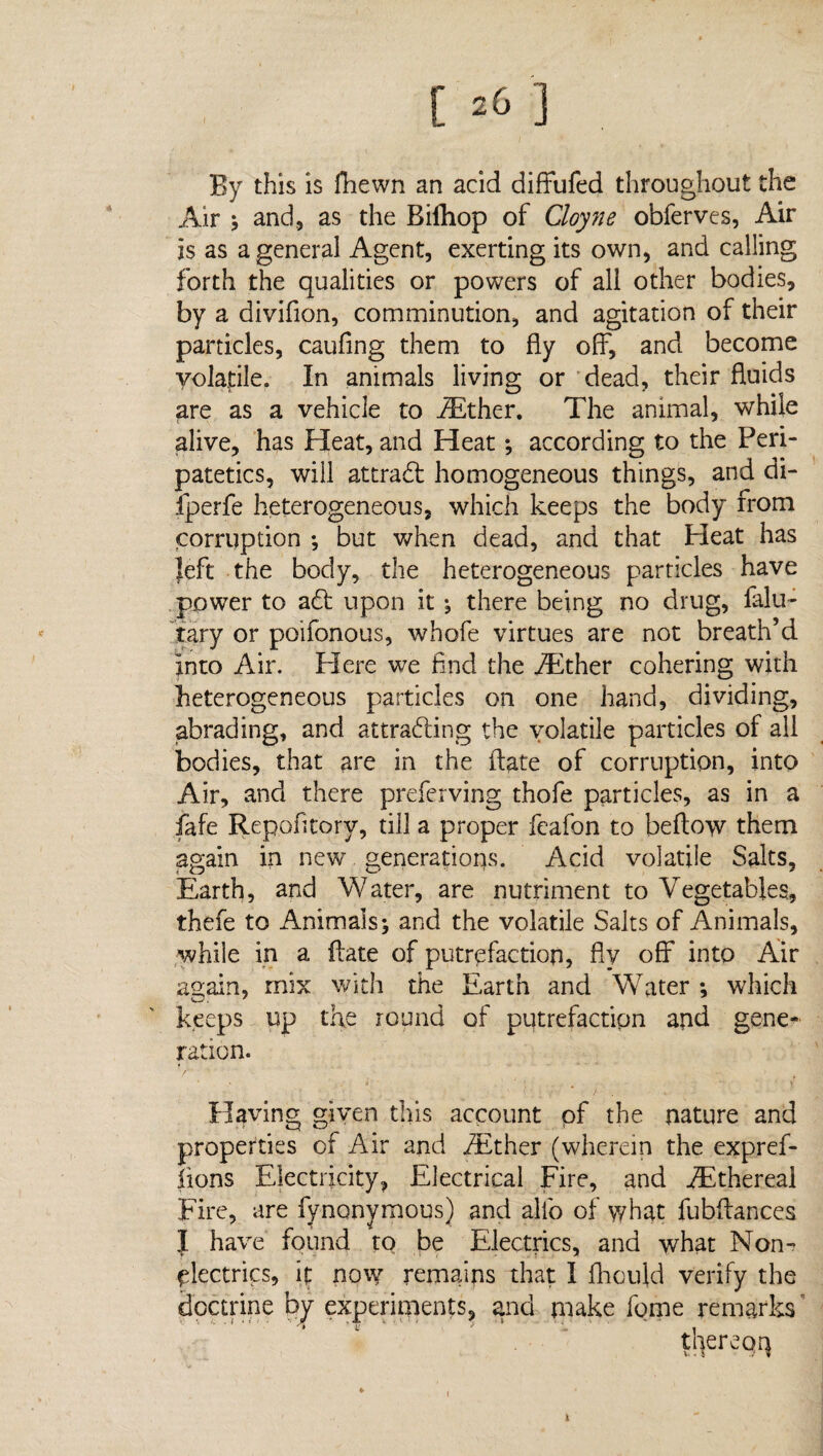 [ 20 ] By this is fhewn an acid diffufed throughout the Air j and, as the Rilhop of Cloyne obferves, Air is as a general Agent, exerting its own, and calling forth the qualities or powers of all other bodies, by a divifion, comminution, and agitation of their particles, caufing them to fly off, and become volatile. In animals living or dead, their fluids are as a vehicle to iEther. The animal, while alive, has Heat, and Heat; according to the Peri¬ patetics, will attradf homogeneous things, and di- fperfe heterogeneous, which keeps the body from corruption ; but when dead, and that Pleat has left the body, the heterogeneous particles have power to adt upon it ; there being no drug, falu- tary or poifonous, whofe virtues are not breath’d into Air. Here we find the aEther cohering with heterogeneous particles on one hand, dividing, abrading, and attradfing the volatile particles of all bodies, that are in the ftate of corruption, into Air, and there preferving thofe particles, as in a fafe Repofitorv, till a proper feafon to beftow them again in new generations. Acid volatile Salts, Earth, and Water, are nutriment to Vegetables, thefe to Animals; and the volatile Salts of Animals, while in a ftate of putrefaction, fly off into Air again, mix with the Earth and Water ; which keeps up the round of putrefaction and gene¬ ration. Plaving given this account of the nature and properties of Air and iEther (wherein the expref- lions Electricity, Electrical Fire, and ^Ethereal Fire, are fynonymous) and alfo of what fubftances J have found to be Electrics, and what Non- plectrics, it now remains that I fhaiftd verify the doctrine by experiments, ana make fome remarks thereqq x