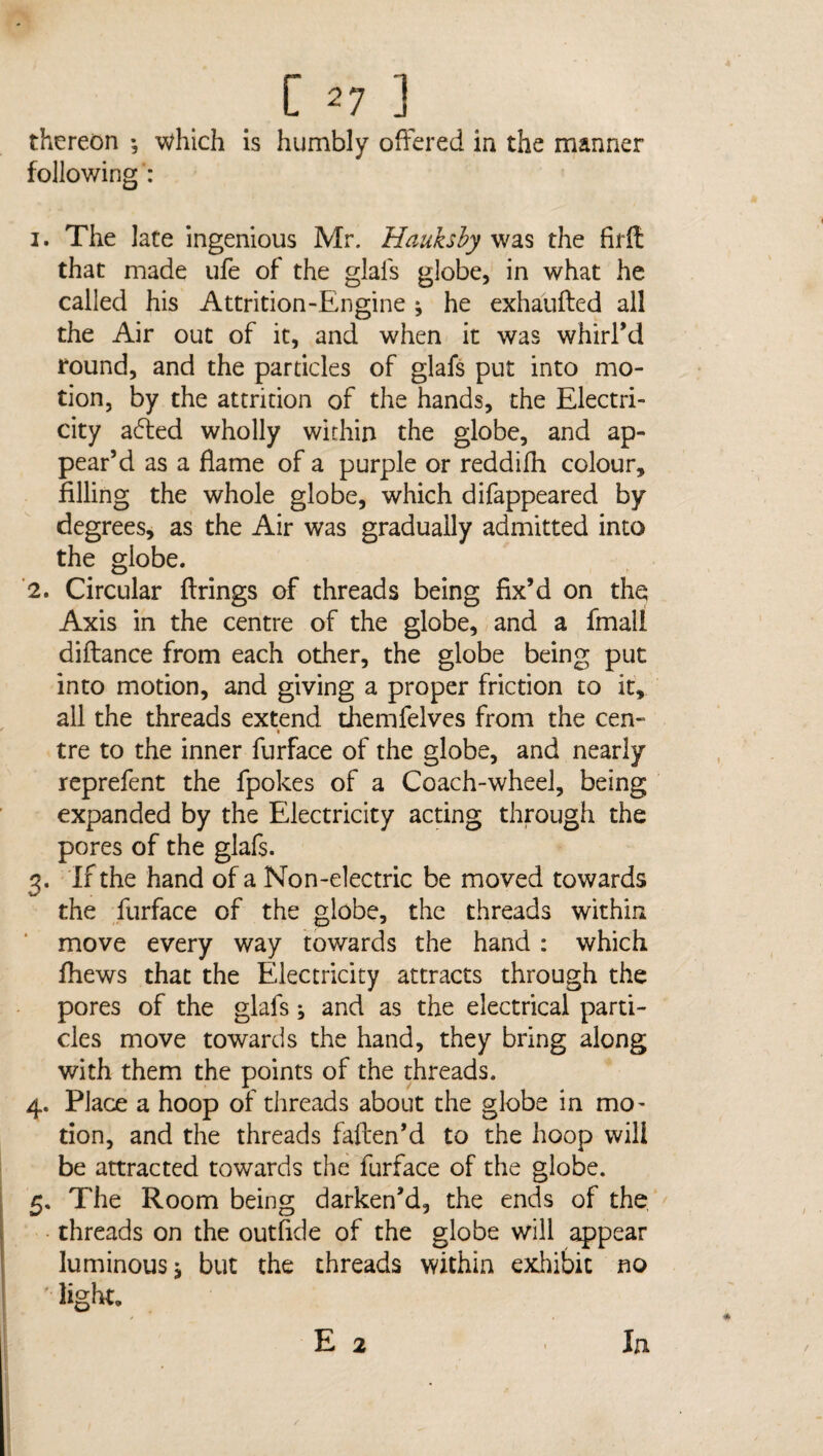 thereon ; which is humbly offered in the manner following': 1. The late ingenious Mr. Haukshy was the firft that made ufe of the glafs globe, in what he called his Attrition-Engine * he exhaufted all the Air out of it, and when it was whirl’d round, and the particles of glafs put into mo¬ tion, by the attrition of the hands, the Electri¬ city adted wholly within the globe, and ap¬ pear’d as a flame of a purple or reddifh colour, filling the whole globe, which difappeared by degrees, as the Air was gradually admitted into the globe. 2. Circular firings of threads being fix’d on the Axis in the centre of the globe, and a fmall diftance from each other, the globe being put into motion, and giving a proper friction to it, all the threads extend themfelves from the cen- tre to the inner furface of the globe, and nearly reprefent the fpokes of a Coach-wheel, being expanded by the Electricity acting through the pores of the glafs. 3. If the hand of a Non-electric be moved towards the furface of the globe, the threads within move every way towards the hand : which fliews that the Electricity attracts through the pores of the glafs ^ and as the electrical parti¬ cles move towards the hand, they bring along with them the points of the threads. 4. Place a hoop of threads about the globe in mo¬ tion, and the threads faften’d to the hoop will be attracted towards the furface of the globe. 5. The Room being darken’d, the ends of the threads on the outfide of the globe will appear luminous j but the threads within exhibit no '• light. E 2 In