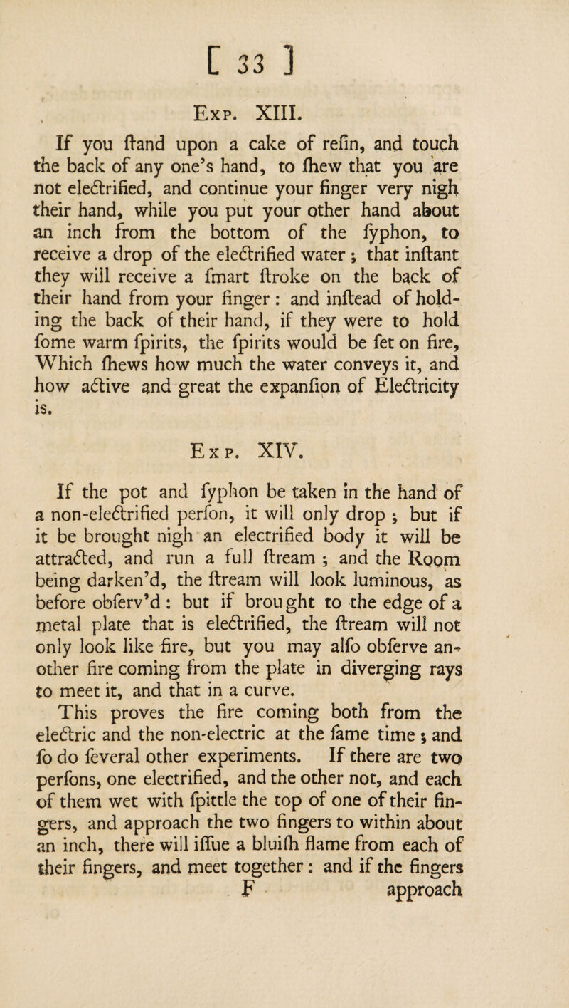 Exp. XIII. If you ftand upon a cake of refin, and touch the back of any one’s hand, to fhew that you are not eledrified, and continue your finger very nigh their hand, while you put your other hand about an inch from the bottom of the fyphon, to receive a drop of the eledrified water ; that inftant they will receive a fmart ftroke on the back of their hand from your finger : and inftead of hold¬ ing the back of their hand, if they were to hold fome warm fpirits, the fpirits would be fet on fire. Which fhews how much the water conveys it, and how active and great the expanfion of Eledricity is. Exp. XIV. If the pot and fyphon be taken in the hand of a non-eledrified perfon, it will only drop ; but if it be brought nigh an electrified body it will be attraded, and run a full ftream *, and the Room being darken’d, the ftream will look luminous, as before obferv’d : but if brought to the edge of a metal plate that is eledrified, the ftream will not only look like fire, but you may alfo obferve am other fire coming from the plate in diverging rays to meet it, and that in a curve. This proves the fire coming both from the eledric and the non-electric at the lame time ; and fo do feveral other experiments. If there are two perfons, one electrified, and the other not, and each of them wet with fpittle the top of one of their fin¬ gers, and approach the two fingers to within about an inch, there will ifiue a bluifh flame from each of their fingers, and meet together: and if the fingers F approach