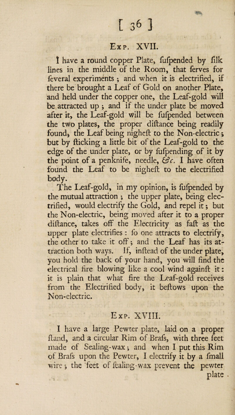 Exp. XVII. ! have a round copper Plate, fufpended by filk lines in the middle of the Room, that ferves for feveral experiments *, and when it is electrified, if there be brought a Leaf of Gold on another Plate, and held under the copper one, the Leaf-gold will be attracted up ; and if the under plate be moved after it, the Leaf-gold will be fufpended between the two plates, the proper diflance being readily found* the Leaf being nighefl to the Non-electric; but by flicking a little bit of the Leaf-gold to the edge of the under plate, or by fufpending of it by the point of a penknife, needle, &c. I have often found the Leaf to be nighefl to the electrified body. . The Leaf-gold, in my opinion, is fufpended by the mutual attraction ; the upper plate, being elec¬ trified, would electrify the Gold, and repel it; but the Non-electric, being moved after it to a proper diflance, takes off the Electricity as fail as the upper plate electrifies: fo one attracts to electrify, the other to take it off; and the Leaf has its at¬ traction both ways. If, inflead of the under plate, you hold the back of your hand, you will find the electrical fire blowing like a cool wind againft it: it is plain that what fire the Leaf-gold receives from the Electrified body, it bellows upon the Non-electric. Exp. XYIII. I have a large Pewter plate, laid on a proper Hand, and a circular Rim of Brafs, with three feet made of Sealing-wax; and when I put this Rim of Brafs upon the Pewter, I electrify it by a fmall wire; the feet of fealing-wax prevent the pewter plate .