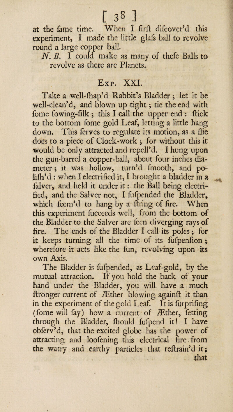 k at the fame time. When 1 firfb difcover’d this experiment, I made the little glafs ball to revolve round a large copper ball. N. B. I could make as many of thefe Balls to revolve as there are Planets. Exp. XXI. Take a well-fhap’d Rabbit’s Bladder; let it be well-clean’d, and blown up tight; tie the end with fome fowing-filk ; this I call the upper end : flick to the bottom fome gold Leaf, letting a little hang down. This ferves to regulate its motion, as a flie does to a piece of Clock-work ; for without this it would be only attracted and repell’d. I hung upon the gun-barrel a copper-ball, about four inches dia¬ meter ; it was hollow, turn’d fmooth, and po¬ ll fh’d : when I electrified it, I brought a bladder in a faiver, and held it under it: the Ball being electri¬ fied, and the Salver not, I fufpended the Bladder, which feem’d to hang by a firing of fire. When this experiment fucceeds well, from the bottom of the Bladder to the Salver are feen diverging rays of fire. The ends of the Bladder I call its poles; for it keeps turning all the time of its fufpenfion ; wherefore it acts like the fun, revolving upon its own Axis. The Bladder is fufpended, as Leaf-gold, by the mutual attraction. If you hold the back of your hand under the Bladder, you will have a much flronger current of iEther blowing againfl it than in the experiment of the gold Leaf. It is furprifing (fome will fay) how a current of JEther, fetting through the Bladder, fhould fufpend it! I have obferv’d, that the excited globe has the power of attracting and loofening this electrical fire from the watry and earthy particles that reflrain’d it; that