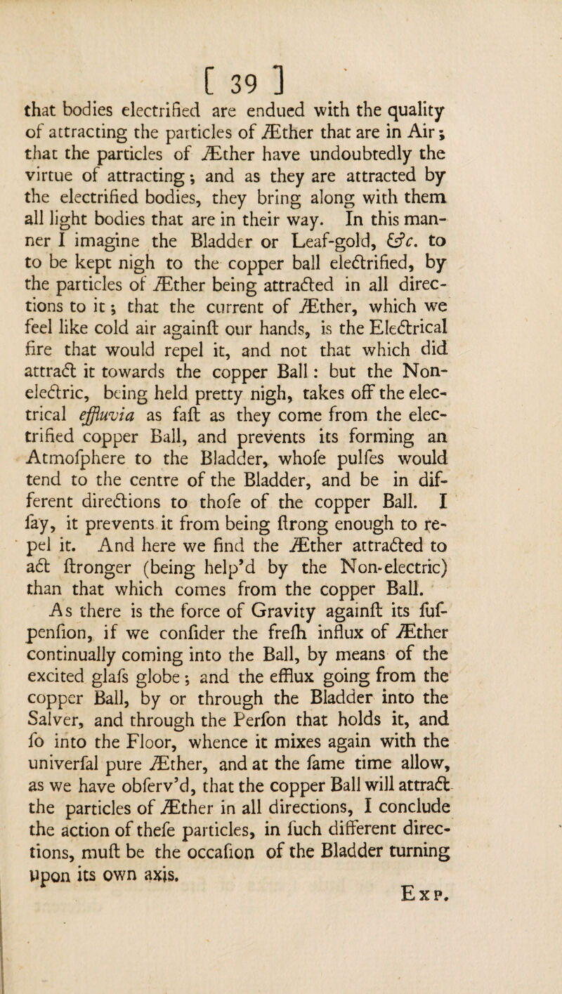 that bodies electrified are endued with the quality of attracting the particles of /Ether that are in Air; that the particles of /Ether have undoubtedly the virtue of attracting *, and as they are attracted by the electrified bodies, they bring along with them all light bodies that are in their way. In this man¬ ner I imagine the Bladder or Leaf-gold, to to be kept nigh to the copper ball electrified, by the particles of /Ether being attracted in all direc¬ tions to it 5 that the current of /Ether, which wre feel like cold air againft our hands, is the EleCtrical fire that would repel it, and not that which did attraCt it towards the copper Ball: but the Non¬ electric, being held pretty nigh, takes off the elec¬ trical effluvia as faft as they come from the elec¬ trified copper Ball, and prevents its forming an Atmofphere to the Bladder, whole pulles would tend to the centre of the Bladder, and be in dif¬ ferent directions to thofe of the copper Ball. I lay, it prevents it from being ftrong enough to re¬ pel it. And here we find the /Ether attracted to aCt ftronger (being help’d by the Non-electric) than that which comes from the copper Ball. As there is the force of Gravity againft its fuf- penfion, if we confider the frefh influx of /Ether continually coming into the Ball, by means of the excited glafs globe; and the efflux going from the copper Ball, by or through the Bladder into the Salver, and through the Perfon that holds it, and fo into the Floor, whence it mixes again with the univerfal pure /Ether, and at the fame time allow, as we have obferv’d, that the copper Ball will attraCt the particles of /Ether in all directions, I conclude the action of thefe particles, in l'uch different direc¬ tions, muff be the occafion of the Bladder turning vipon its own axis.