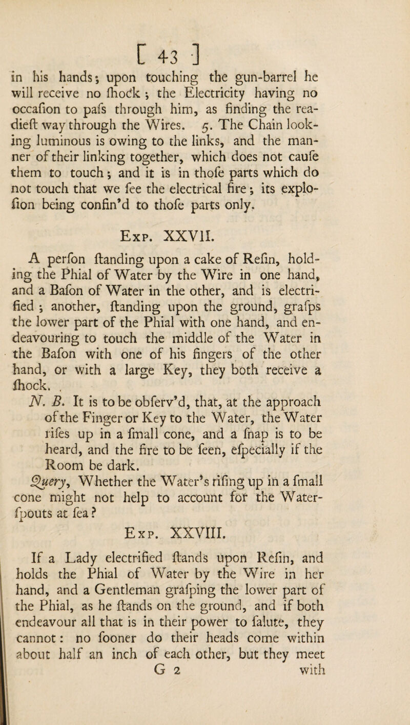 in his hands*, upon touching the gun-barrel he will receive no fhodk *, the Electricity having no occafion to pafs through him, as finding the rea¬ died way through the Wires. 5. The Chain look¬ ing luminous is owing to the links, and the man¬ ner of their linking together, which does not caufe them to touch; and it is in thofe parts which do not touch that we fee the electrical fire *, its explo- fion being confin’d to thofe parts only. Exp. XXVII. A perfon danding upon a cake of Refin, hold¬ ing the Phial of Water by the Wire in one hand, and a Bafon of Water in the other, and is electri¬ fied another, danding upon the ground, grafps the lower part of the Phial with one hand, and en¬ deavouring to touch the middle of the Water in the Bafon with one of his fingers of the other hand, or with a large Key, they both receive a fhock. . N. B. It is to be obferv’d, that, at the approach of the Finger or Key to the Water, the Water rifes up in a fmall cone, and a fhap is to be heard, and the fire to be feen, efpecially if the Room be dark. £>ueryy Whether the Water’s rifing up in a fmall cone might not help to account fof the Water- fpouts at fea ? Exp. XXVIII. If a Lady electrified dands upon Refin, and holds the Phial of Water by the Wire in her hand, and a Gentleman gralping the lower part of the Phial, as he dands on the ground, and if both endeavour all that is in their power to falute, they cannot: no fooner do their heads come within about half an inch of each other, but they meet G 2 with