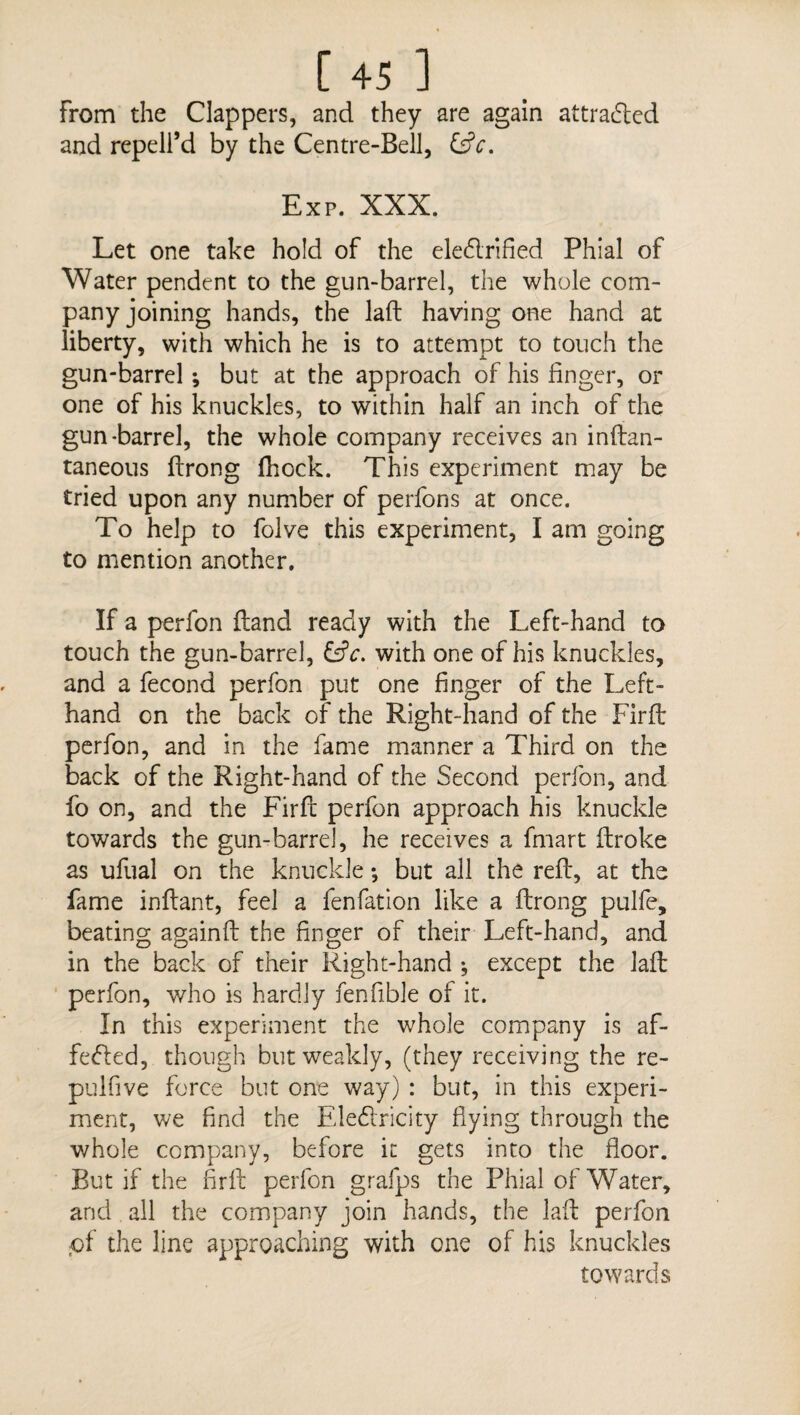 [45 ] From the Clappers, and they are again attracted and repell’d by the Centre-Bell, &c. Exp. XXX. Let one take hold of the ele&rified Phial of Water pendent to the gun-barrel, the whole com¬ panyjoining hands, the laft having one hand at liberty, with which he is to attempt to touch the gun-barrel ; but at the approach of his linger, or one of his knuckles, to within half an inch of the gun-barrel, the whole company receives an inftan- taneous ftrong (hock. This experiment may be tried upon any number of perfons at once. To help to folve this experiment, I am going to mention another. If a perfon (land ready with the Left-hand to touch the gun-barrel, &c. with one of his knuckles, and a fecond perfon put one finger of the Left- hand on the back of the Right-hand of the Firfb perfon, and in the fame manner a Third on the back of the Right-hand of the Second perfon, and fo on, and the Firfb perfon approach his knuckle towards the gun-barrel, he receives a fmart ftroke as ufual on the knuckle; but all the reft, at the fame inftant, feel a fenfation like a ftrong pulfe, beating againft the finger of their Left-hand, and in the back of their Right-hand ^ except the laft perfon, who is hardly fenfible of it. In this experiment the whole company is af¬ fected, though but weakly, (they receiving the re¬ pul five force but one way) : but, in this experi¬ ment, we find the EleCtricity flying through the whole company, before it gets into the floor. But if the firft perfon grafps the Phial of Water, and all the company join hands, the laft perfon pf the line approaching with one of his knuckles towards