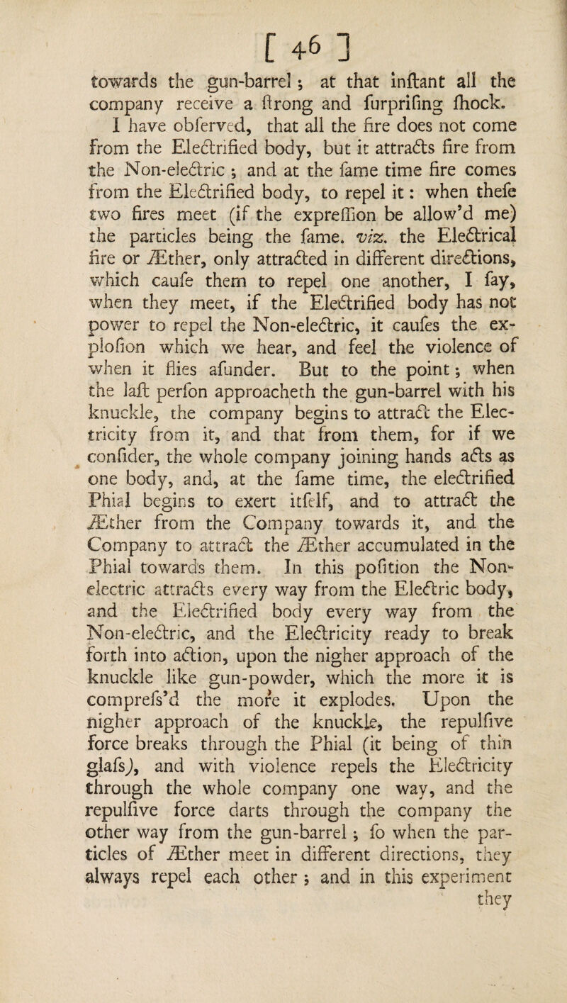 towards the gun-barrel *, at that inftant all the company receive a Arong and furprifing fhock. I have obferved, that all the fire does not come from the Electrified body, but it attrads fire from the Non-eledric ; and at the fame time fire comes from the Eledrified body, to repel it: when thefe two fires meet (if the expreffion be allow’d me) the particles being the fame, viz, the Eledrical lire or iEther, only attracted in different diredions, which caufe them to repel one another, I fay, when they meet, if the Electrified body has not power to repel the Non-eledric, it caufes the ex- piofion which we hear, and feel the violence of when it flies afunder. But to the point; when the laft perfon approacheth the gun-barrel with his knuckle, the company begins to attract the Elec¬ tricity from it, and that from them, for if we confider, the whole company joining hands ads as one body, and, at the fame time, the electrified Phial begins to exert itfelf, and to attrad the iEther from the Company towards it, and the Company to attract the iEther accumulated in the Phial towards them. In this pofition the Non¬ electric at trad's every way from the Eledric body, and the Eledrified body every way from the Non-eledric, and the Eledricity ready to break forth into adion, upon the nigher approach of the knuckle like gun-powder, which the more it is comprefs’d the more it explodes. Upon the nigher approach of the knuckle, the repulfive force breaks through the Phial (it being of thin glafsj, and with violence repels the Eledricity through the whole company one way, and the repulfive force darts through the company the other way from the gun-barrel; fo when the par¬ ticles of iEther meet in different directions, they always repel each other $ and in this experiment