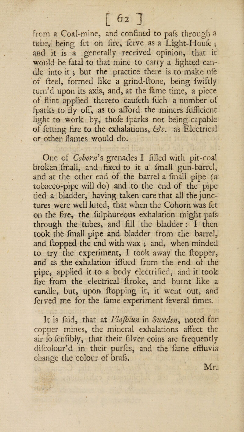 r r i **!T from a Coal-mine, and confined to pafs through a tube, being fet on fire, ferve as a Light-Houfe ; and it is a generally received opinion, that it would be fatal to that mine to carry a lighted can¬ dle into it ; but the practice there is to make ufe of deel, formed like a grind-done, being fwiftly turn’d upon its axis, and, at the fame time, a piece of flint applied thereto caufeth fuch a number of {parks to fly off, as to afford the miners diffident light to work by, thofe fparks not being capable of fetting fire to the exhalations, £dV. as Electrical or other flames would do. One of Cohorts grenades I filled with pit-coal broken fmall, and fixed to it a fmall gun-barrel, and at the other end of the barrel a fmall pipe (a tobacco-pipe will do) and to the end of the pipe tied a bladder, having taken care that all the junc¬ tures were well luted, that when the Cohorn was fet on the fire, the fulphureous exhalation might pafs through the tubes, and fill the bladder : I then took the fmall pipe and bladder from the barrel, and dopped the end with wax ; and, when minded to try the experiment, I took away the dopper, and as the exhalation iffued from the end of the pipe, applied it to a body electrified, and it took fire from the electrical droke, and burnt like a candle, but, upon dopping it, it went out, and ferved me for the fame experiment feveral times. It is faid, that at Flajhlun in Sweden, noted for copper mines, the mineral exhalations affect the air fofenfibly, that their filver coins are frequently difcolour’d in their purfes, and the fame effluvia change the colour of brafs. Mr.