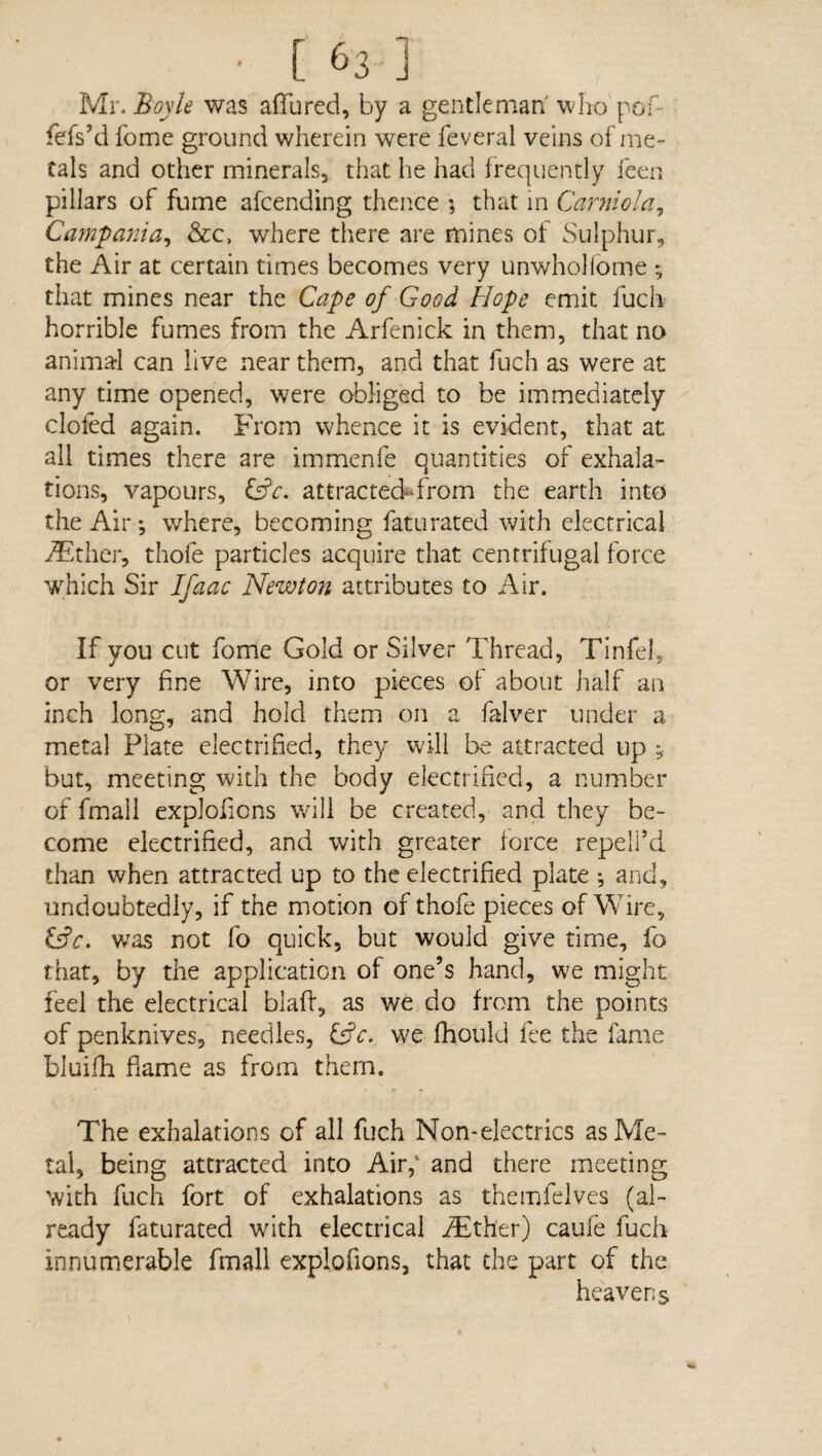 Mr. Boyle was a(Tured, by a gentleman' who pof fefs’d fome ground wherein were feveral veins of me¬ tals and other minerals, that he had frequently feen pillars of fume afcending thence ; that in Carniola, Campania, &c> where there are mines of Sulphur, the Air at certain times becomes very unwholfome ; that mines near the Cape of Good Hope emit fuch horrible fumes from the Arfenick in them, that no animal can live near them, and that fuch as were at any time opened, were obliged to be immediately doled again. From whence it is evident, that at all times there are immenfe quantities of exhala¬ tions, vapours, &c. attracted-from the earth into the Air •, where, becoming faturated with electrical AEther, thofe particles acquire that centrifugal force which Sir Ifaac Newton attributes to Air. If you cut fome Gold or Silver Thread, Tinfel, or very fine Wire, into pieces of about half an inch long, and hold them on a falver under a metal Plate electrified, they will be attracted up * but, meeting with the body electrified, a number of fmall exploficns will be created, and they be¬ come electrified, and with greater force repeli’d than when attracted up to the electrified plate *, and, undoubtedly, if the motion of thofe pieces of Wire, &c. was not fo quick, but would give time, fo that, by the application of one’s hand, we might feel the electrical blaft, as we do from the points of penknives, needles, &c. we fhould fee the fame bluifh flame as from them. The exhalations of all fuch Non-electrics as Me¬ tal, being attracted into Air,' and there meeting with fuch fort of exhalations as themfelves (al¬ ready faturated writh electrical iEther) caufe fuch innumerable fmall explofions, that the part of the heavens