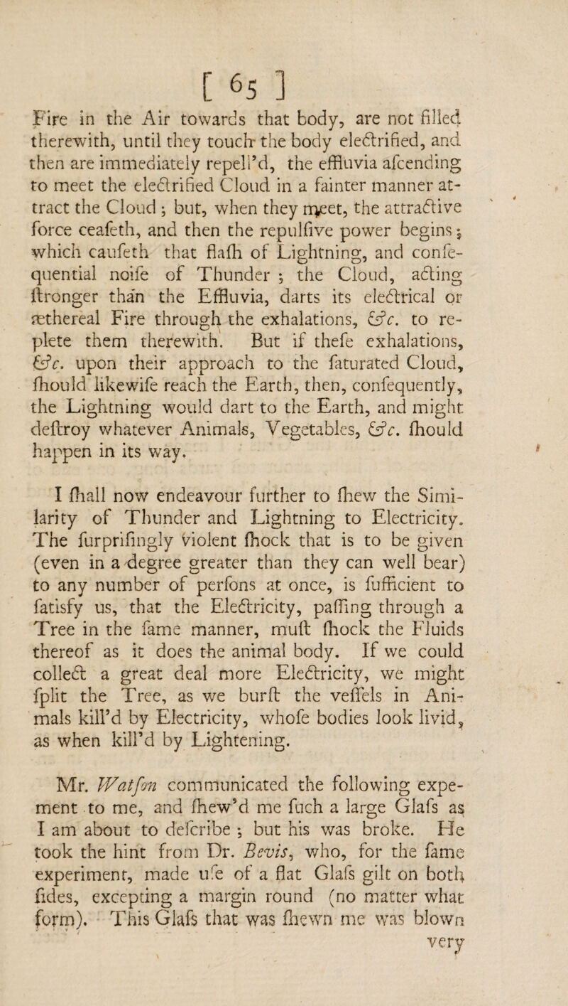 Fire in the Air towards that body, are not filled therewith, until they touch- the body electrified, and then are immediately repell’d, the effluvia afcending to meet the cledrified Cloud in a fainter manner at¬ tract the Cloud ; but, when they rr^eet, the attractive force ceafeth, and then the repulfive power begins which caufeth that flaffl of Lightning, and confe- quential noife of Thunder ; the Cloud, aCting ftronger than the Effluvia, darts its eleCtrical or nethereal Fire through the exhalations, &c. to re¬ plete them therewith. But if thefe exhalations, &V. upon their approach to the faturated Cloud, fhould likewife reach the Earth, then, confequently, the Lightning would dart to the Earth, and might deftroy whatever Animals, Vegetables, &c. fhould happen in its way. I (hall now endeavour further to fhew the Simi¬ larity of Thunder and Lightning to Electricity. The furprifingly violent (hock that is to be given (even in a degree greater than they can well bear) to any number of perfons at once, is fufficient to fatisfy us, that the Eledricity, pafflng through a Tree in the fame manner, mull (hock the Fluids thereof as it does the animal body. If we could colleCt a great deal more Eledricity, we might fplit the Tree, as we bur ft the veftels in Ani¬ mals kill’d by Electricity, whofe bodies look livid? as when kill’d by Lightening. Mr. Wat fan communicated the following expe¬ riment to me, and fflew’d me fuch a large Glafs as I am about to defcribe *, but his was broke. Lie took the hint from Dr. Bevis, who, for the fame experiment, made ufe of a flat Glafs gilt on both fides, excepung a margin round (no matter what form). This Glafs that was (hewn me was blown very