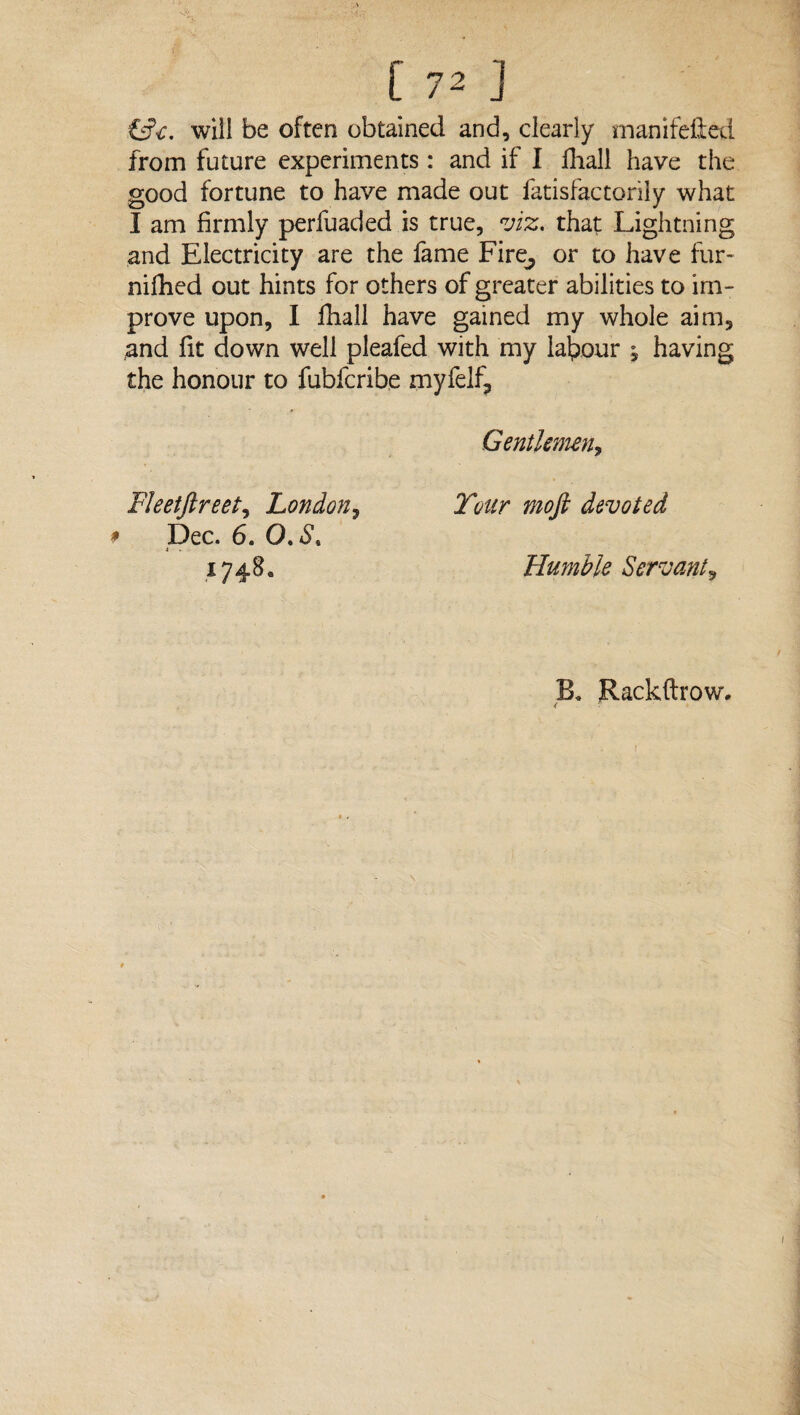 will be often obtained and, clearly manifefted from future experiments : and if I fhall have the good fortune to have made out fatisfactorily what I am firmly perfuaded is true, viz. that Lightning and Electricity are the fame Fire, or to have fur- nifhed out hints for others of greater abilities to im¬ prove upon, I fhall have gained my whole aim, and fit down well pleafed with my labour , having the honour to fubfcribe myfelf. Gentlemen, Fleetjlreet, London, # Dec. 6. O. S. i Toitr moft devoted 1748. Humble Servant, B. Rackftrow. ( ■