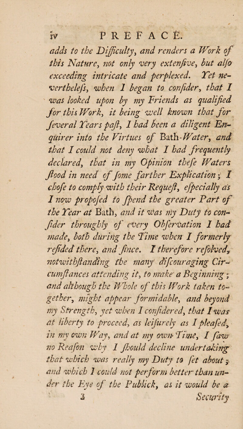 adds to the Difficulty, and renders a Work of this Nature, not only 'very extenfive, but alfo exceeding intricate and perplexed. Yet ne¬ vertheless, when 1 began to confider, that I was looked upon by my Friends as qualified for this Work, it be mg well known that for feveral Years pajl, 1 had keen a diligent En¬ quirer into the Virtues of Bath- Water, and that I could not deity what I had frequently declared, that in my Opinion thefe Waters flood in need of fome farther Explication > I chofe to comply with their Requejl, efpedally as 1 now propojed to fpend the greater Fart of the Year at Bath, and it was my Duty to con- fider throughly of every Obfervation I had made, both during the Time when I formerly refided there, and f ace. I therefore refolved? notwithjlanding the many1 difcouraging Car- cumflances attending it, to make' a Beginning;• and although the Whole of this Work taken to-> gether, might appear formidable, and beyond my Strength, yet when I confidered, that 1 was' at liberty to proceed, as leifurely as I pleafed, in my own Way, and at my own? Time, I faw no Reafon why 1 fhould decline undertaking that which was really my Duty to fet about $ and which 1 could not perform better than un¬ der the Eye of the Pub lick, as it would be a I Security