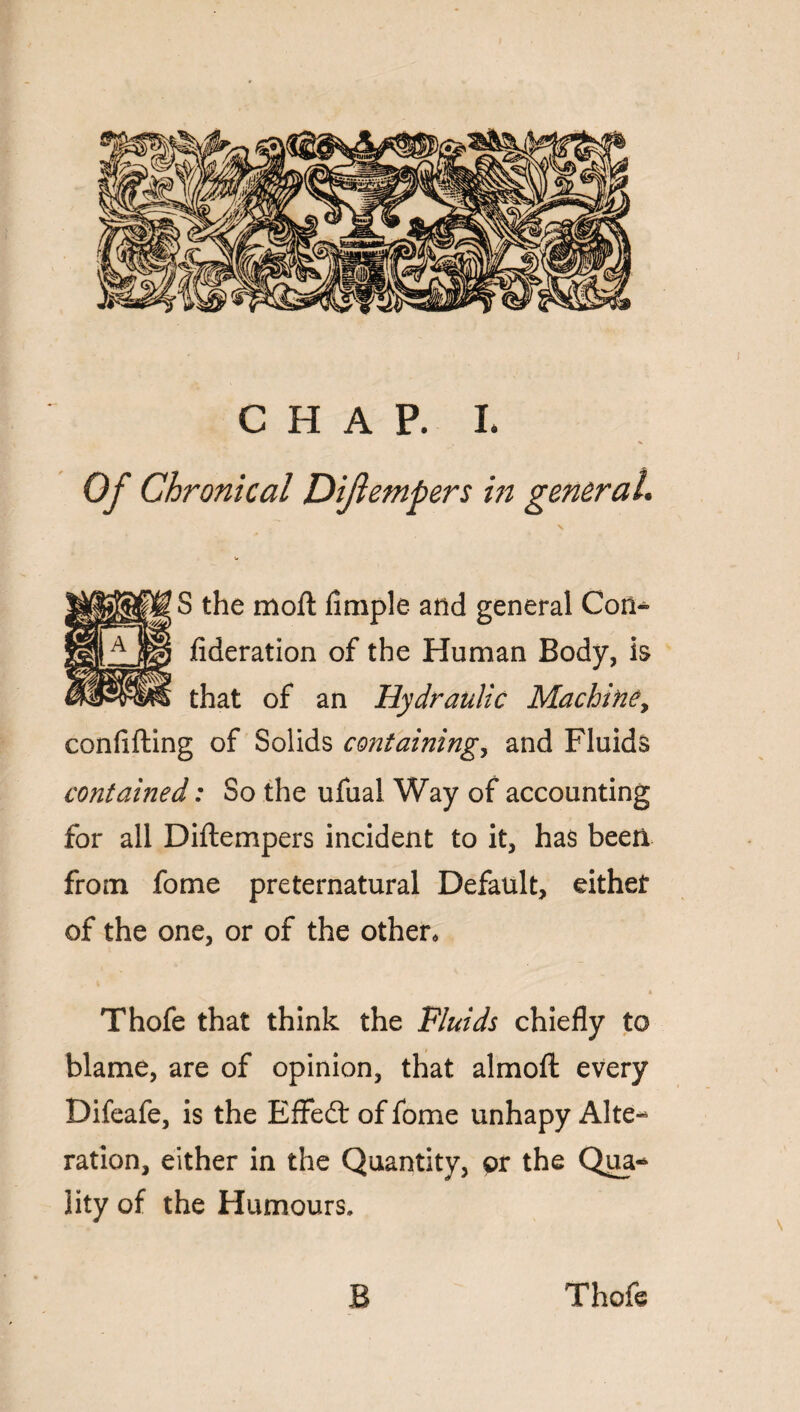 > * Of Chronical Dijlempers in general, \ S the moft Ample and general Con- fideration of the Human Body, is that of an Hydraulic Machine> confiding of Solids containing, and Fluids contained: So the ufual Way of accounting for all Diftempers incident to it, has been from fome preternatural Default, either of the one, or of the other, Thofe that think the Fluids chiefly to blame, are of opinion, that almoft every Difeafe, is the EfFedt of fome unhapy Alte¬ ration, either in the Quantity, or the Qua-* iity of the Humours, B Thofe