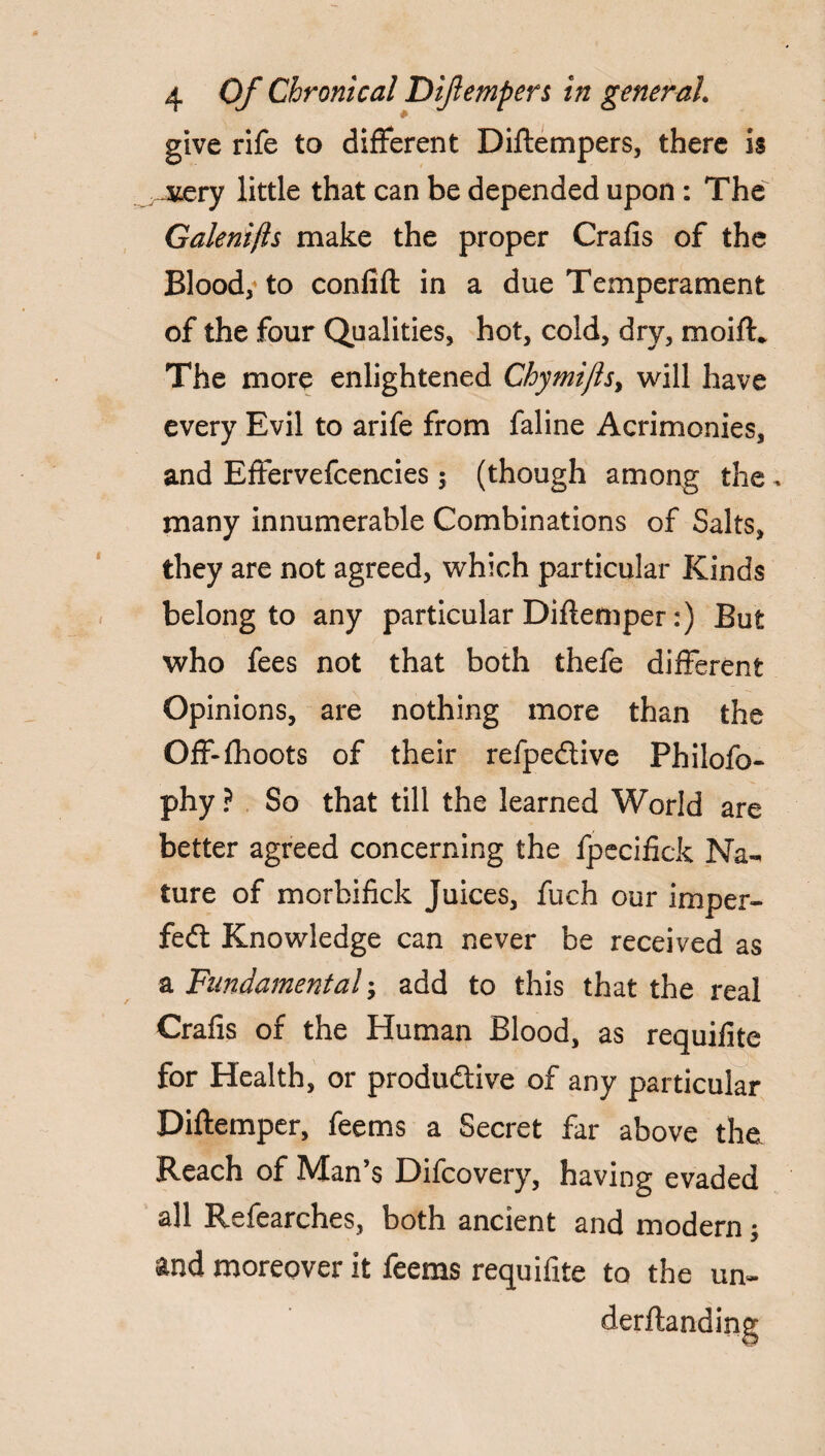 give rife to different Diftempers, there is jvery little that can be depended upon: The Galenifts make the proper Crafis of the Blood, to confifl in a due Temperament of the four Qualities, hot, cold, dry, moift. The more enlightened Chymijls, will have every Evil to arife from faline Acrimonies, and Effervefcencies; (though among the, many innumerable Combinations of Salts, they are not agreed, which particular Kinds belong to any particular Diflemper:) But who fees not that both thefe different Opinions, are nothing more than the Off-fhoots of their refpeCtive Philofo- phy ? So that till the learned World are better agreed concerning the ipecifick Na¬ ture of morbifick Juices, fuch our imper¬ fect Knowledge can never be received as a Fundamental add to this that the real Crafis of the Human Blood, as requifite for Health, or productive of any particular Diflemper, feems a Secret far above the Reach of Man’s Difcovery, having evaded all Refearches, both ancient and modern; and moreover it feems requifite to the un~