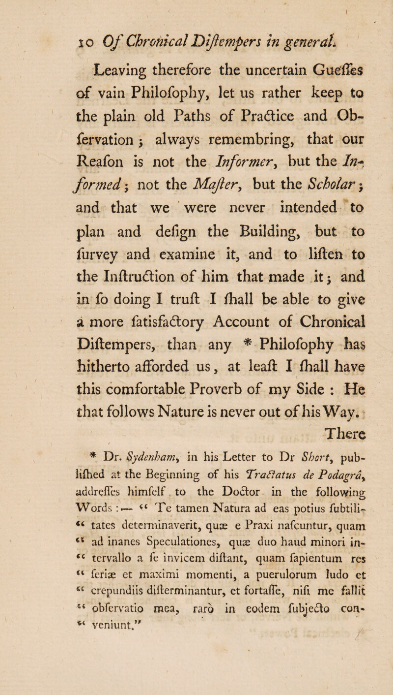 Leaving therefore the uncertain Gueffes of vain Philofophy, let us rather keep to the plain old Paths of Practice and Ob- fervation $ always remembring, that our Reafon is not the Informer, but the In- for?ned; not the Majler, but the Scholar °7 and that we were never intended to plan and defign the Building, but to furvey and examine it, and to Men to the Inflrudtion of him that made it and in fo doing I truft I fhall be able to give a more fatisfa£lory Account of Chronical Diftempers, than any * Philofophy has hitherto afforded us, at leaft I fhall have this comfortable Proverb of my Side : He that follows Nature is never out of his Way. There / * Dr. Sydenham, in his Letter to Dr Short, pub- lifhed at the Beginning of his Traftatus de Podagra, addrefles himfelf to the Doctor in the following Words Te tamen Natura ad eas potius fubtili- tates determinaverit, quae e Praxi nafeuntur, quam €t ad inanes Speculationes, quae duo baud minori in» <c tervallo a fe invicem diftant, quam fapientum res feriae et maximi momenti, a puerulorum ludo et &c crepundiis difterminantur, et fortafle, nifi me fall it 54 obfervatio mea, raro in eodem fubjedto con* *4 venhint.”