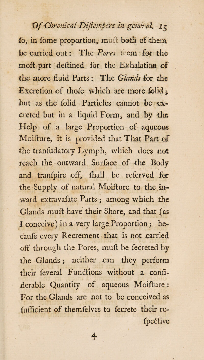 £o, in fome proportion^ muft both of them be carried out: The Pores feem for the moft part deftined for the Exhalation of the more fluid Parts: The Glands for the Excretion of thofe which are more folid ; but as the folid Particles cannot be ex¬ creted but in a liquid Form, and by die Help of a large Proportion of aqueous Moifture, it is provided that That Part of the tranfudatory Lymph, which does not reach the outward Surface of the Body and tranfpire off, fliall be referved for the Supply of natural Moifture to the in¬ ward extravafate Parts; among which the Glands muft have their Share, and that (as I conceive) in a very large Proportion; be- caufe every Recrement that is not carried off through the Pores, muft be fecreted by the Glands; neither can they perform their feveral Fundtions without a confl- derable Quantity of aqueous Moifture: For the Glands are not to be conceived as fufficient of themfelves to fecrete their re- fpedtive