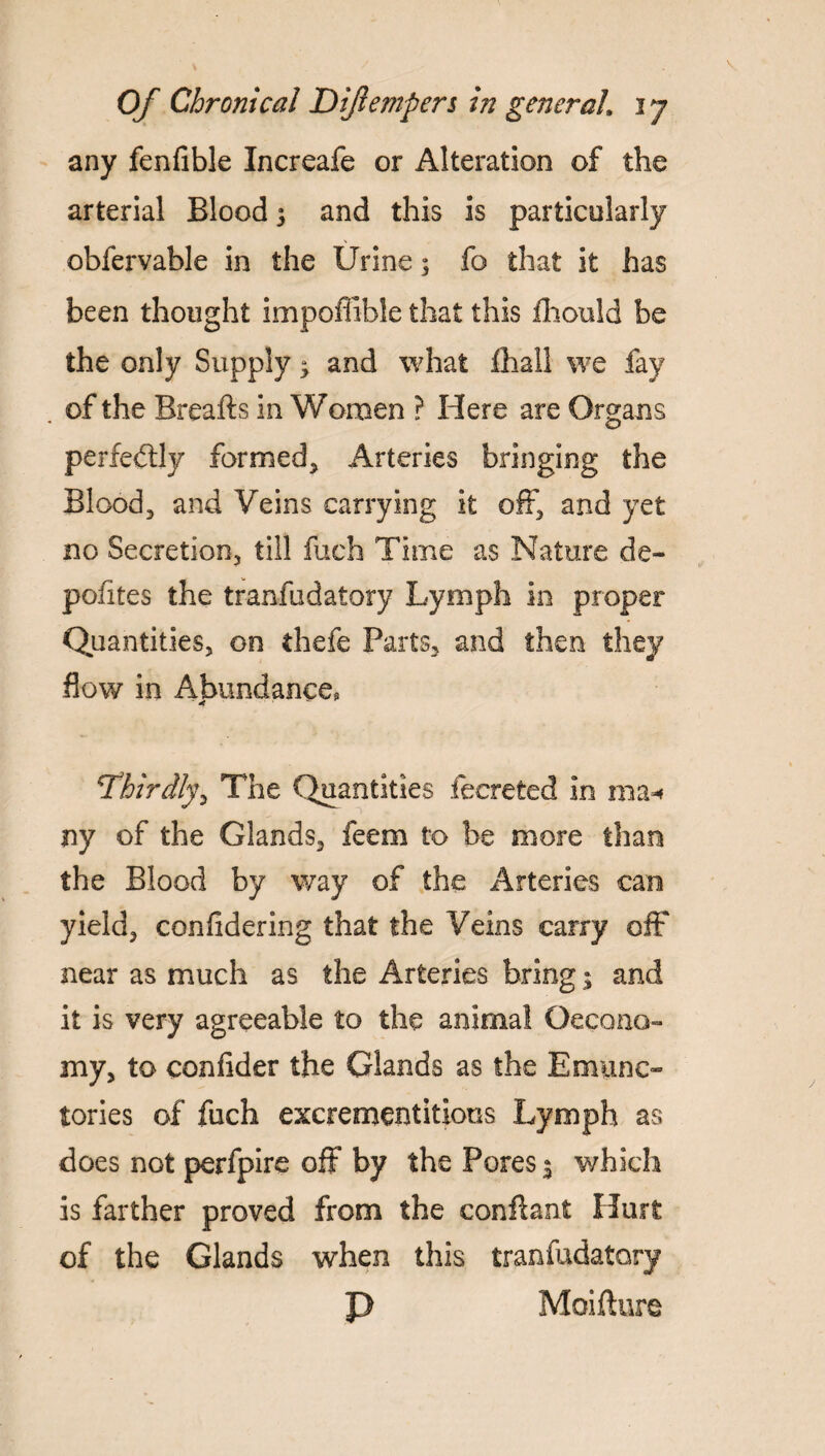 any fenfible Increafe or Alteration of the arterial Blood 5 and this is particularly obfervable in the Urine; fo that it has been thought impoffible that this fhould be the only Supply y and what fhall we fay . of the Rreafts in Women ? Here are Organs perfectly formed. Arteries bringing the Blood, and Veins carrying it off, and yet no Secretion, till fucfa Time as Nature de~ pofites the tranfudatory Lymph in proper Quantities, on thefe Parts, and then they flow in Abundance, 'thirdly, The Quantities fecreted in ma* ny of the Glands, feem to be more than the Blood by way of the Arteries can yield, confidering that the Veins carry off near as much as the Arteries bring; and it is very agreeable to the animal Oecono- my, to confider the Glands as the Emunc- tories of fuch excrementitious Lymph as does not perfpire off by the Pores 3 which is farther proved from the conftant Hurt of the Glands when this tranfudatory P Moifture