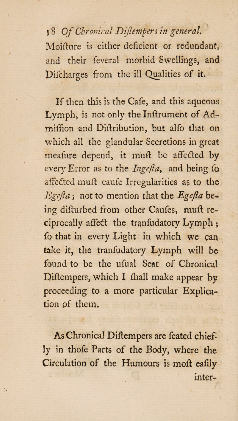 Moifture is either deficient or redundant, and their feveral morbid Swellings, and Difcharges from the ill Qualities of it* If then this is the Cafe, and this aqueous Lymph, is not only the Inftrument of Ad~ million and Diftribution, but alfo that on which all the glandular Secretions in great meafure depend, it mu ft be affeded by every Error as to the I?igefta> and being fo affeded muft caufe Irregularities as to the Egefia; not to mention that the Ege/la be¬ ing difturbed from other Caufes, muft re¬ ciprocally affed the tranfudatory Lymph ; fo that in every Light in which we can take it, the tranfudatory Lymph will be found to be the ufual Seat of Chronical Diftempers, which I fhall make appear by proceeding to a more particular Explica¬ tion of them* As Chronical Diftempers are feated chief¬ ly in thofe Parts of the Body, where the Circulation of the Humours is moft eafily inter-