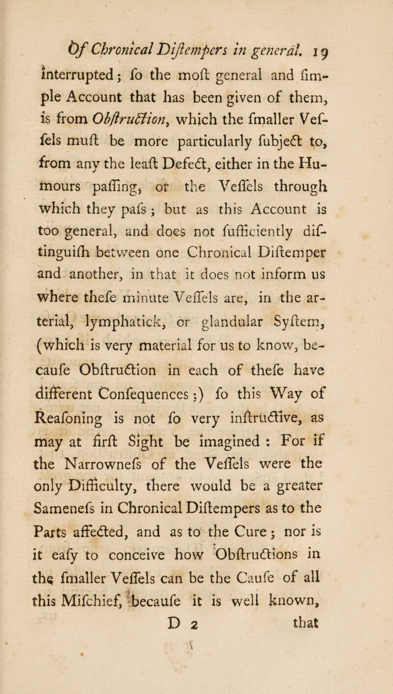 interrupted; fo the mod general and firm- pie Account that has been given of them, is from ObftruEiiony which the fmaller Vef- fels mud be more particularly fubjed to* from any the lead Defeat, either in the Hu¬ mours palling* or the Veffels through which they pafs ; but as this Account is too general, and does not diffidently dif- tinguilh between one Chronical Didemper and another, in that it does not inform us where thefe minute Veffels are, in the ar¬ terial, lymphatick, or glandular Sydern5 (which is very material for us to know, be- caufe. Obdrudion in each of thefe have different Confequences;) fo this Way of Reafoning is not fo very indrtidlve, as may at fird Sight be imagined : For if the Narrownefs of the Veffels were the only Difficulty, there would be a greater Samenefs in Chronical Didempers as to the Parts affeded, and as to the Cure; nor is t it eafy to conceive how Obdrudions in ths fmaller Veffels can be the Caufe of all this Mifchief, becaufe it is well known, D 2 that