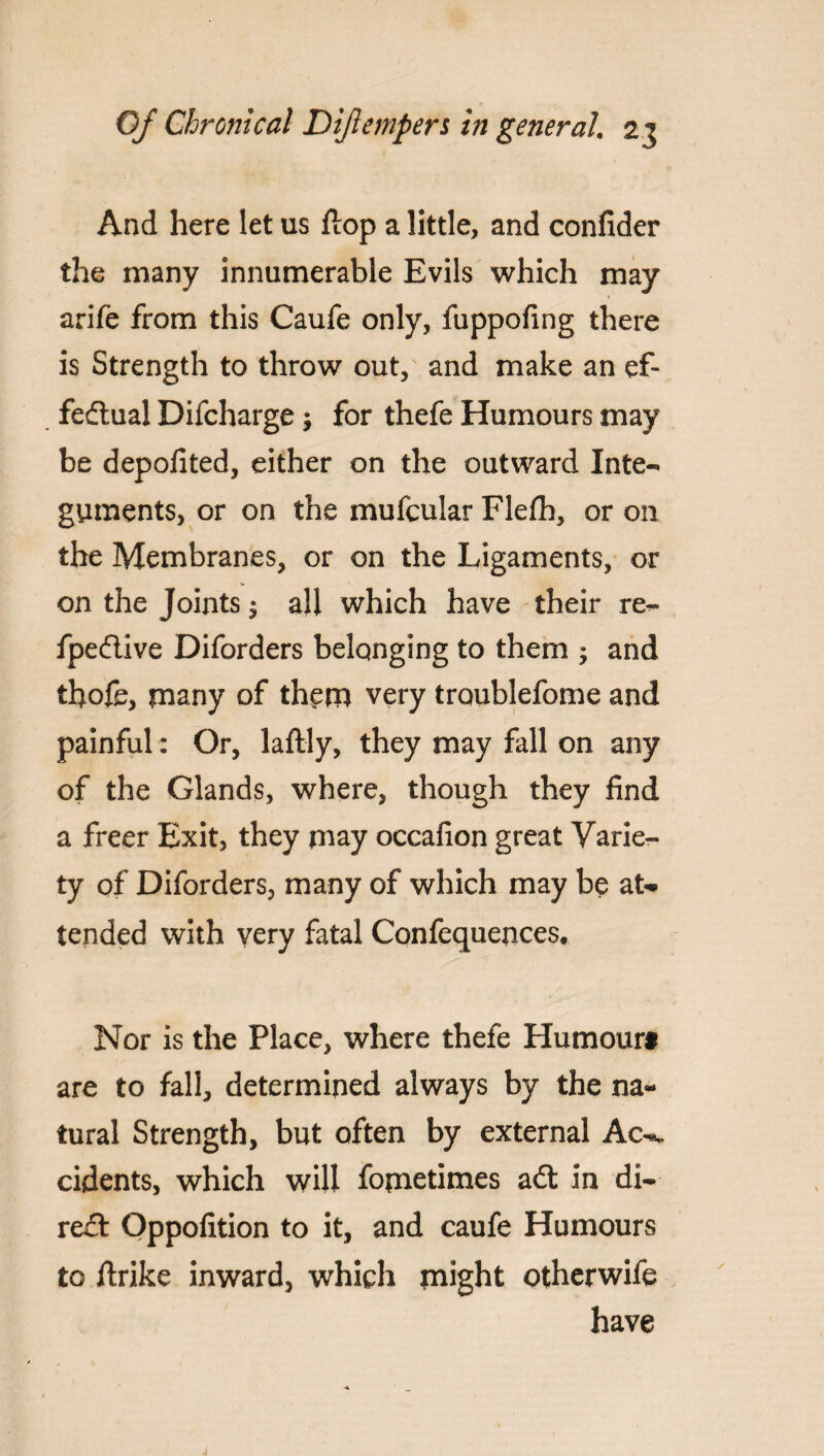 And here let us flop a little, and confider the many innumerable Evils which may arife from this Caufe only, fuppofing there is Strength to throw out, and make an ef¬ fectual Difcharge; for thefe Humours may be depofited, either on the outward Inte¬ guments, or on the mufcular Flefh, or on the Membranes, or on the Ligaments, or on the Joints $ all which have their re- fpeftive Diforders belonging to them ; and thofe, many of them very traublefome and painful : Or, laftly, they may fall on any of the Glands, where, though they find a freer Exit, they may occafion great Varie¬ ty of Diforders, many of which may be at¬ tended with very fatal Confequences. Nor is the Place, where thefe Humourt are to fall, determined always by the na¬ tural Strength, but often by external Ac-., cidents, which will fometimes aCt in di¬ rect Oppofition to it, and caufe Humours to ftrike inward, which might otherwife have