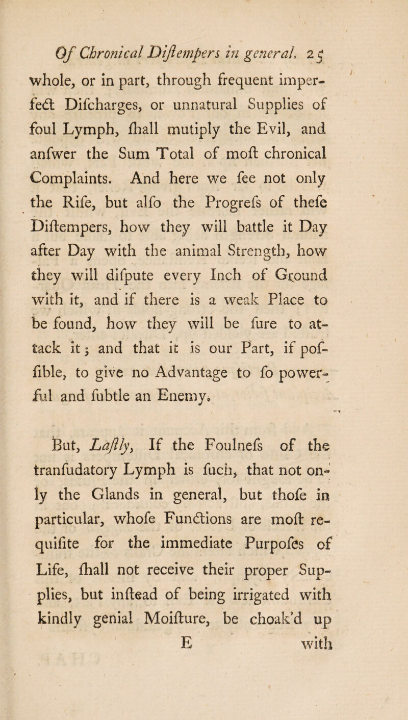 whole, or in part, through frequent imper- fed: Difcharges, or unnatural Supplies of foul Lymph, fhall mutiply the Evil, and anfwer the Sum Total of mo ft chronical Complaints. And here we fee not only the Rife, but alfo the Progrefs of thefe Diftempers, how they will battle it Day after Day with the animal Strength, how they will difpute every Inch of Ground with it, and if there is a weak Place to be found, how they will be fure to at¬ tack it 5 and that it is our Part, if pof- fible, to give no Advantage to fo power¬ ful and fubtle an Enemy, But, Lafily> If the Foulnefs of the tranfudatory Lymph is fuch, that not on¬ ly the Glands in general, but thofe in particular, whofe Functions are moft re- quifite for the immediate Purpofes of Life, fhall not receive their proper Sup¬ plies, but inftead of being irrigated with kindly genial Moifture, be choak’d up E with
