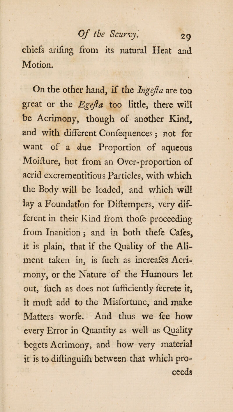 chiefs arifing from its natural Heat and Motion. On the other hand, if the Jngejia are too great or the Egefta too little, there will be Acrimony, though of another Kind, and with different Confequences $ not for want of a due Proportion of aqueous Moiflure, but from an Over-proportion of acrid excrementitious Particles, with which the Body will be loaded, and which will lay a Foundation for Diftempers, very dif¬ ferent in their Kind from thofe proceeding from Inanition; and in both thefe Cafes, it is plain, that if the Quality of the Ali¬ ment taken in, is fuch as increafes Acri¬ mony, or the Nature of the Humours let out, fuch as does not fufficiently iecrete it, it muft add to the Misfortune, and make Matters worfe. And thus we fee how every Error in Quantity as well as Quality begets Acrimony, and how very material it is to diflinguifh between that which pro¬ ceeds