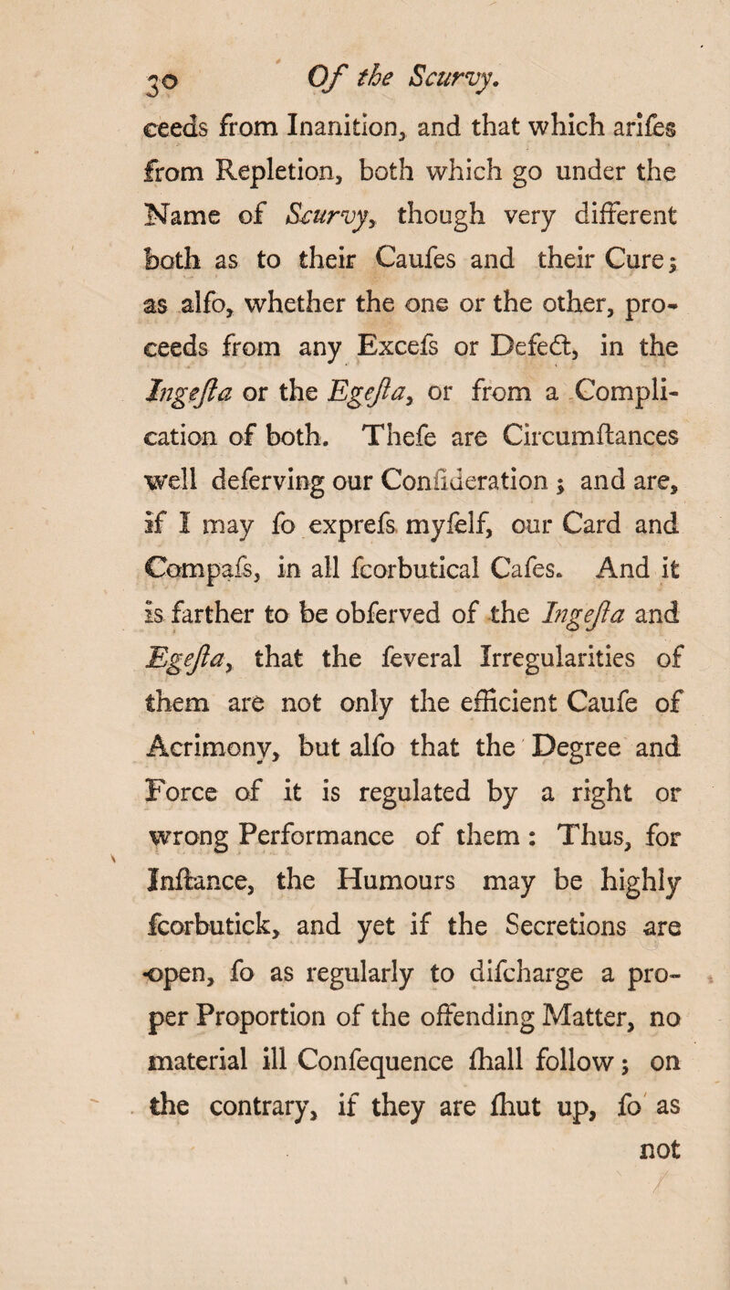 ceeds from Inanition, and that which arifes from Repletion, both which go under the Name of Scurvy y though very different both as to their Caufes and their Cure y as alfo, whether the one or the other, pro¬ ceeds from any Excefs or Defeat, in the Ingefta or the Egejlay or from a Compli¬ cation of both. Thefe are Circumftances well deferving our Conilderation ; and are, if I may fo exprefs myfelf, our Card and Compafs, in all fcorbutical Cafes. And it is farther to be obferved of the Ingefla and Egejluy that the feveral Irregularities of them are not only the efficient Caufe of Acrimony, but alfo that the Degree and Force of it is regulated by a right or wrong Performance of them : Thus, for Inftance, the Humours may be highly fcorbutick, and yet if the Secretions are open, fo as regularly to difcharge a pro¬ per Proportion of the offending Matter, no material ill Confequence fhall follow; on the contrary, if they are fhut up, fo as not