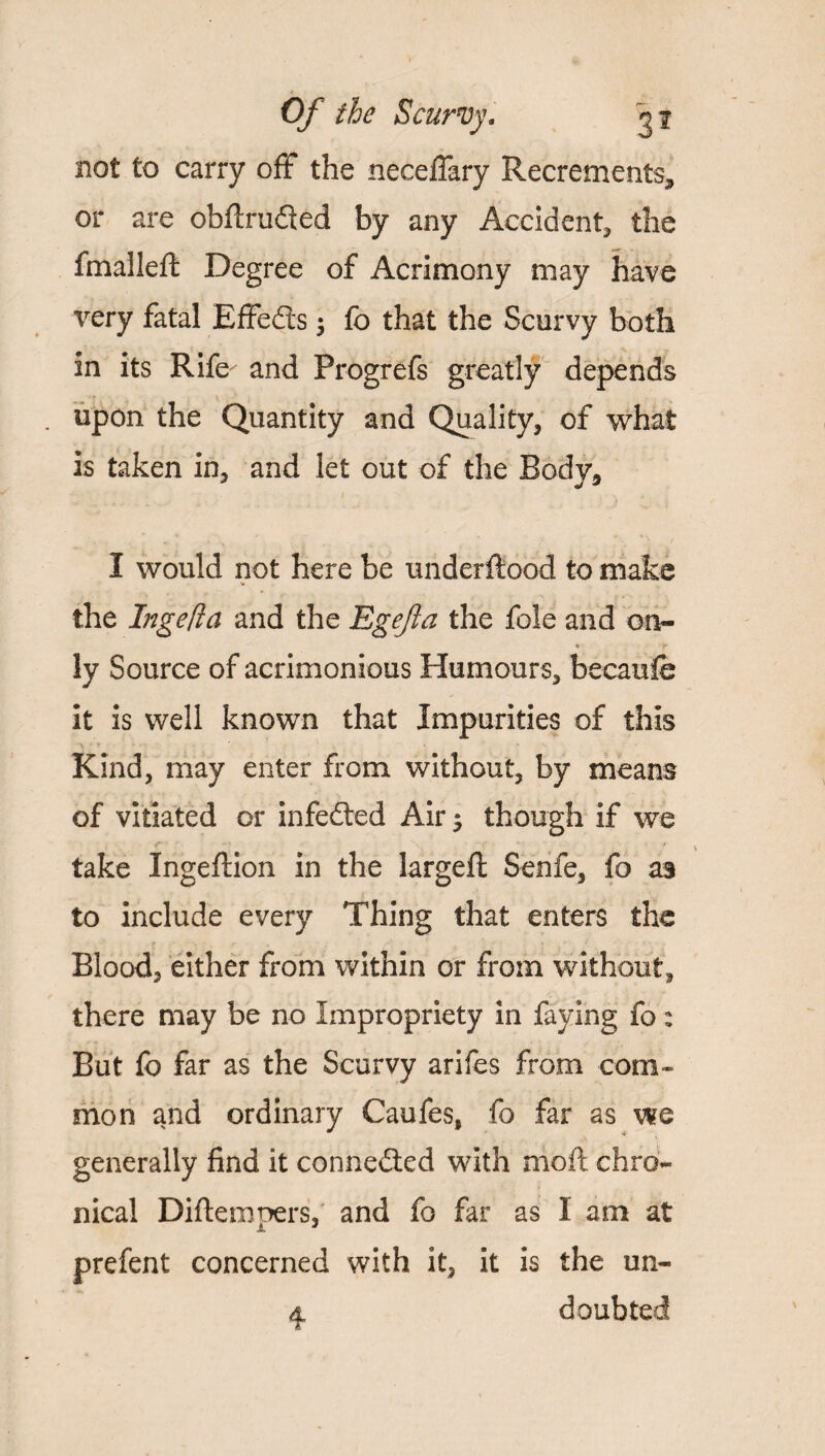 not to carry off the neceffary Recrements* or are obftrufled by any Accident* the fmalleft Degree of Acrimony may have very fatal Effects $ fo that the Scurvy both in its Rife and Progrefs greatly depends . upon the Quantity and Quality, of what is taken in, and let out of the Body, I would not here be underftood to make the Inge [la and the Egefa the foie and on- * r ly Source of acrimonious Humours, becaufo it is well known that Impurities of this Kind, may enter from without, by means of vitiated or infedted Air 5 though if we take Ingeftion in the largeft Senfe, fo as to include every Thing that enters the Blood, either from within or from without, there may be no Impropriety in faying fo: But fo far as the Scurvy arifes from com¬ mon and ordinary Caufes, fo far as we generally find it connected with moft chro¬ nical Diftempers, and fo far as I am at prefent concerned with it, it is the un- d, doubted