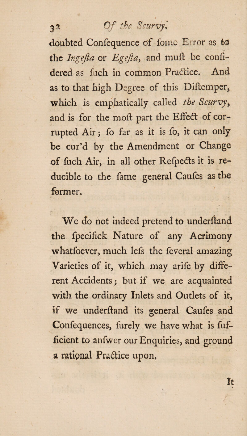 doubted Confequence of iome Error as ta the lngefla or Egejla, and muft be confi- dered as fuch in common Prafdce. And as to that high Degree of this Diftemper, which is emphatically called the Scurvy y and is for the moft part the Effedt of cor¬ rupted Air; fo far as it is fo, it can only be cur’d by the Amendment or Change of fuch Air, in all other Refpedts it is re¬ ducible to the fame general Caufes as the former. We do not indeed pretend to underftand the fpecifick Nature of any Acrimony whatfoever, much lefs the feveral amazing Varieties of it, which may arife by diffe¬ rent Accidents; but if we are acquainted with the ordinary Inlets and Outlets of it, if we underftand its general Caufes and ■ Confequences, furely we have what is fuf- ficient to anfwer our Enquiries, and ground a rational Practice upon. It