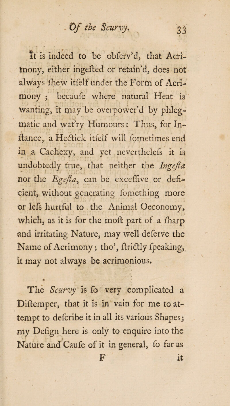 It is indeed to be obfciVd, that Acri¬ mony, either ingefted or retain’d, does not always fhew itfelf under the Form of Acri¬ mony ; becaufe where natural Heat is i - - « , Wanting, it may be overpower’d by phleg¬ matic and wat’ry Humours: Thus, for In- foance, a Hedtick itfelf will fometimes end ««♦ * , in a Cachexy, and yet neverthelefs it is undobtedly true, that neither the Ingejla nor the Egejta^ can be exceffive or defi¬ cient, without generating fomething more or lefs hurtful to the Animal Qeconomy, which, as it is for the mod: part of a fharp and irritating Nature, may well deferve the Name of Acrimony; tho*, ftridtly fpeaking, it may not always be acrimonious. The Scurvy is fo very complicated a Diftemper, that it is in vain for me to at¬ tempt to defcribe it in all its various Shapes; my Defign here is only to enquire into the Nature and Caufe of it in general, fo far as F it