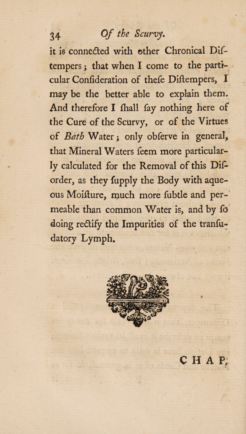 it is connected with other Chronical Dis¬ tempers ; that when I come to the parti¬ cular Confideration of thefe Diftempers, I may be the better able to explain them. And therefore I fliall fay nothing here of the Cure of the Scurvy, or of the Virtues of Bath Water; only obferve in general, that Mineral Waters feem more particular¬ ly calculated for the Removal of this Dif* order, as they Supply the Body with aque¬ ous Moifture, niuch more Subtle and per¬ meable than common Water is, and by So doing re&ify the Impurities of the tranfu- datory Lymph. CHAP,