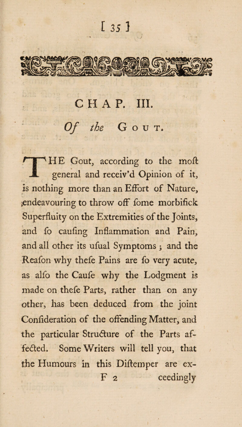 ■ •« . '»• r : .:S C H A P. III. 0/ the G o u t. THE Gout, according to the moft general and receiv’d Opinion of it, is nothing more than an Effort of Nature, ^endeavouring to throw off fome morbifick Superfluity on the Extremities of the Joints, and fo caufing Inflammation and Pain, and all other its ufual Symptoms | and the Reafon why thefe Pains are fo very acute, as alfo the Caufe why the Lodgment is made on thefe Parts, rather than on any other, has been deduced from the joint Confideration of the offending Matter, and the particular Structure of the Parts af- fedted, Some Writers will tell you, that the Humours in this Diftemper are ex- F 2 ceedingly