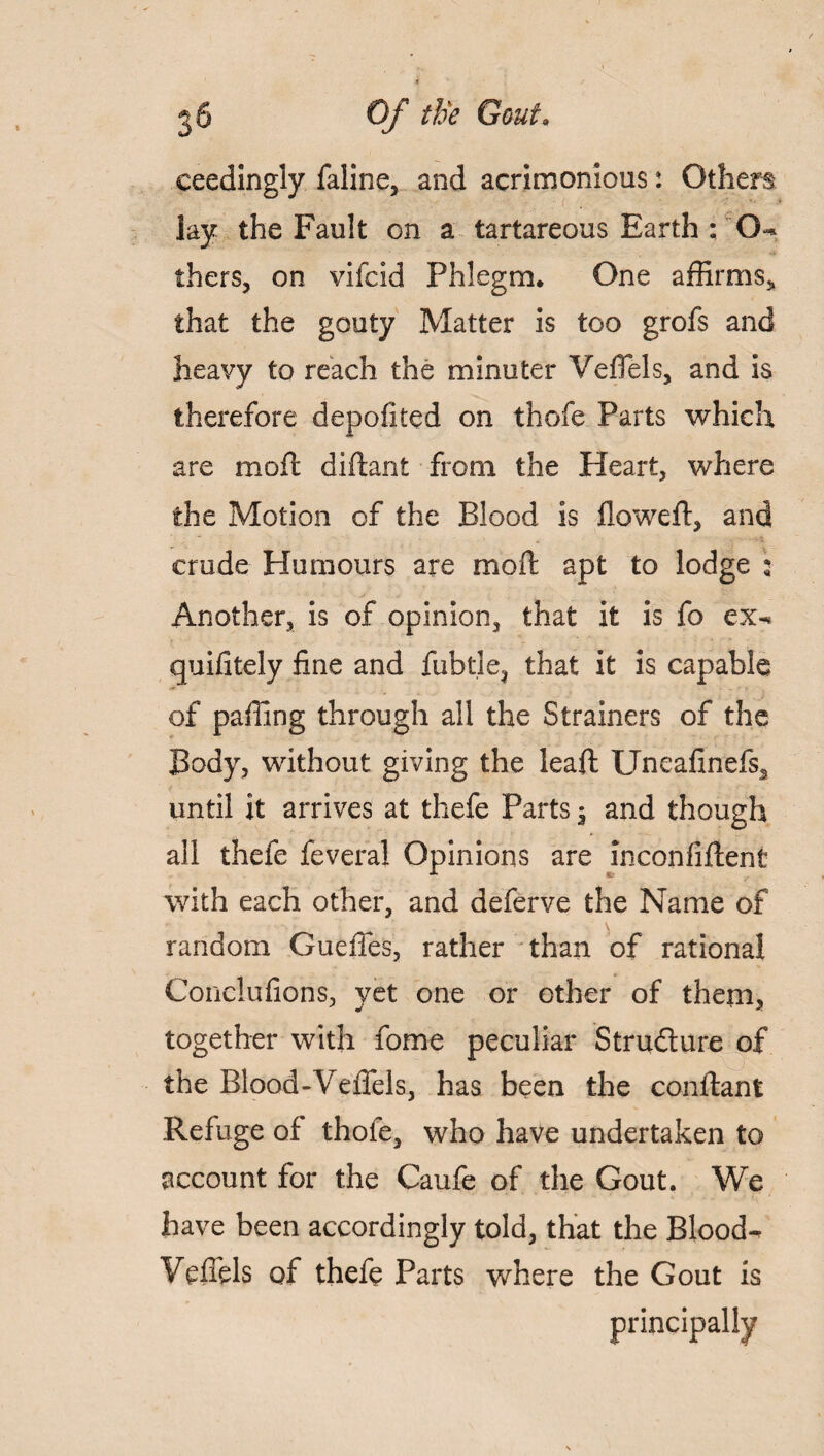 ceedingiy faline, and acrimonious: Others lay the Fault on a tartareous Earth : G-* fhers, on vifcid Phlegm. One affirms* that the gouty Matter is too grofs and heavy to reach the minuter Vedels, and is therefore depofited on thofe Parts which are mod: diftant from the Heart, where the Motion of the Blood is flowed:, and crude Humours are mod: apt to lodge : Another, is of opinion, that it is fo ex-* quifitely fine and fubtle, that it is capable of paffing through all the Strainers of the Body, without giving the lead: Uneafinefs* r until it arrives at thefe Parts; and though * all thefe feveral Opinions are inconfiftent with each other, and deferve the Name of random Gueffes, rather than of rational Conclufions, yet one or other of them, together with fome peculiar Structure of the Blood-Veffels, has been the conftant Refuge of thofe, who have undertaken to account for the Caufe of the Gout. We have been accordingly told, that the Blood- Veffels of thefe Parts where the Gout is princi