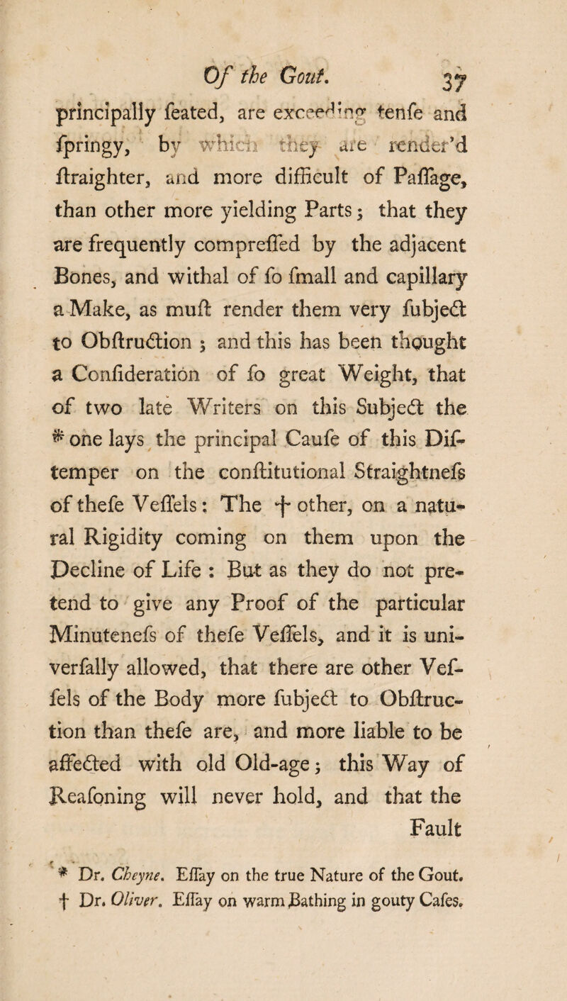 Of the Gout. 27 principally feated, are exceeding tenfe and fpringy, by #hi are { render’d flraighter, and more difficult of Paflage, than other more yielding Parts; that they are frequently compreffed by the adjacent Bones, and withal of fo fmall and capillary a Make, as muft render them very fubjedt to Obftrudtion $ and this has been thought a Confideration of fo great Weight, that of two late Writers on this Subject the # one lays the principal Caufe of this Di& temper on the conftitutional Straightnefs of thefe Veffels; The •f* other, on a natu* ral Rigidity coming on them upon the Decline of Life : But as they do not pre¬ tend to give any Proof of the particular Minutenefs of thefe Vefiels, and it is uni- verfally allowed, that there are other Vef¬ fels of the Body more fubjedt to Gbftruc- tion than thefe are, and more liable to be affedted with old Old-age 5 this Way of Reafoning will never hold, and that the Fault / « * Dr. Cheyne. EfTay on the true Nature of the Gout, f Dr. Oliver. EfTay on warm bathing in gouty Cafes.