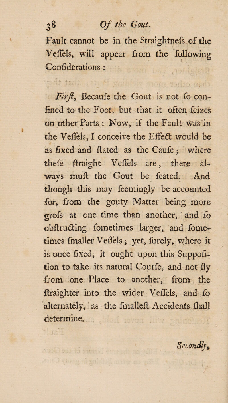 Fault cannot be in the Straightnefs of the Veflels, will appear from the following Conliderations: • * - • < ..h ■ . v-..,; . -1 #“'J ’ ■ * J - ‘ 7 71 /’ 1 : : Firjf Becaufe the Gout is not fo con¬ fined to the Foot, but that it often feizes on other Parts: Now, if the Fault was in the Yelfels, I conceive the Effedt would be as fixed and ftated as the Caufe; where thefe ftraight Veflels are, there al¬ ways muft the Gout be feated. And though this may feemingly be accounted for, from the gouty Matter being more grofs at one time than another, and fo obfirudting fometimes larger, and feme- times fmaller Veflels; yet, furely, where it is once fixed, it ought upon this Suppofi- tion to take its natural Courfe, and not fly from one Place to another, from the ftraighter into the wider Veflels, and fo alternately, as the fmalleft Accidents fhall determine. i f .. Secondly»