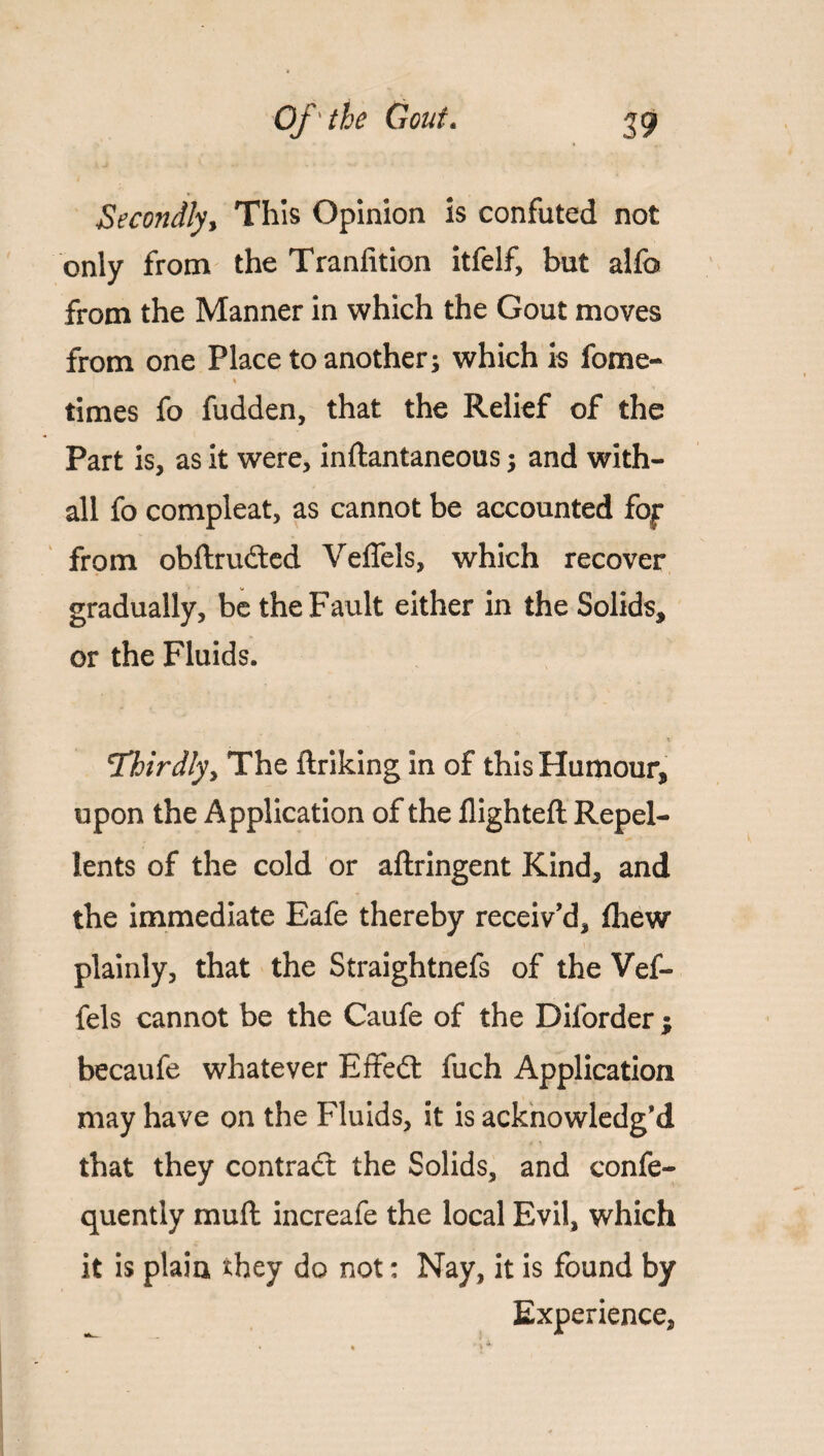 Secondly, This Opinion is confuted not only from the Tranfition itfelf, but alfo from the Manner in which the Gout moves from one Place to another; which is fome- t times fo fudden, that the Relief of the Part is, as it were, inftantaneous; and with- all fo compleat, as cannot be accounted foj: from obftrudted Veflels, which recover gradually, be the Fault either in the Solids, or the Fluids. Thirdly y The ftriking in of this Humour, upon the Application of the flighted Repel¬ lents of the cold or aftringent Kind, and the immediate Eafe thereby receiv’d, fhew plainly, that the Straightnefs of the Vef¬ fels cannot be the Caufe of the Diforder ; becaufe whatever Effedt fuch Application may have on the Fluids, it is acknowledg’d that they contract the Solids, and confe- quently mud increafe the local Evil, which it is plain they do not: Nay, it is found by Experience,