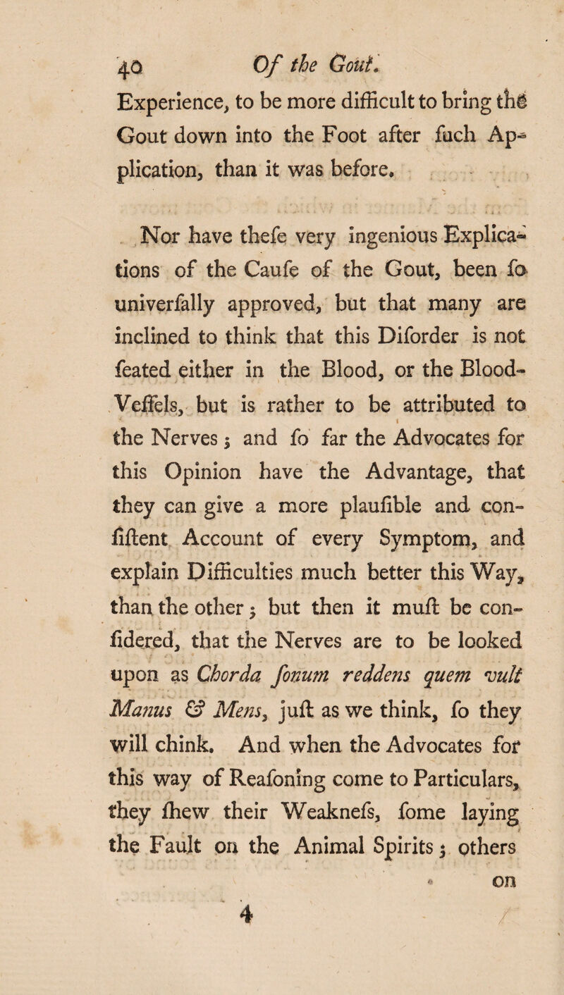 ij.0 Of the GouL Experience, to be more difficult to bring thi Gout down into the Foot after fuch Ap-* plication, than it was before, «• V Nor have thefe very ingenious Explica^ tions of the Caufe of the Gout, been fo univerfally approved, but that many are inclined to think that this Diforder is not feated either in the Blood, or the Blood- Veftels, but is rather to be attributed to the Nerves $ and fo far the Advocates for this Opinion have the Advantage, that they can give a more plaufible and con- fiftent Account of every Symptom, and explain Difficulties much better this Way, than the other $ but then it muff be con- fidered, that the Nerves are to be looked upon as Chorda fonum reddens quem mlt Manus & Mens, juft as we think, fo they will chink. And when the Advocates for this way of Reafoning come to Particulars, V V Jf * ■ they fhew their Weaknefs, fome laying the Fault on the Animal Spirits j others « on 4