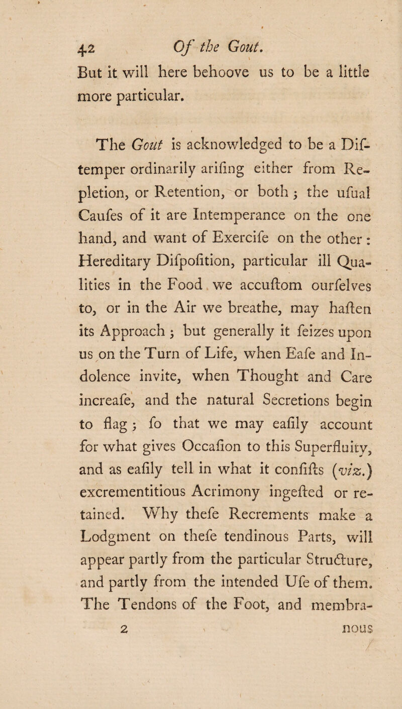 But it will here behoove us to be a little more particular. The Gout is acknowledged to be a Dif- temper ordinarily arifing either from Re¬ pletion, or Retention, or both; the ufuai Caufes of it are Intemperance on the one hand, and want of Exercife on the other : Hereditary Difpofition, particular ill Qua* lities in the Food we accuftom ourfelves to, or in the Air we breathe, may haften its Approach ; but generally it feizes upon us on the Turn of Life, when Eafe and In- N , \ dolence invite, when Thought and Care increafe, and the natural Secretions begin to flag ; fo that we may eafily account for what gives Occafion to this Superfluity, and as eafily tell in what it confifis (viz.) excrementitious Acrimony ingefted or re¬ tained. Why thefe Recrements make a Lodgment on thefe tendinous Parts, will appear partly from the particular Structure, and partly from the intended Ufe of them. The Tendons of the Foot, and membra- 2 » nous