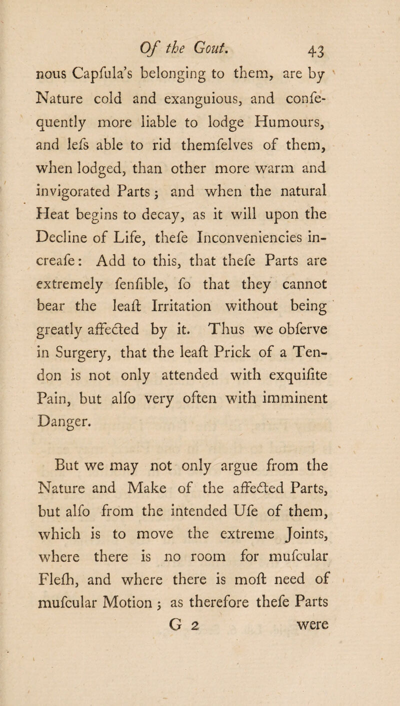 nous Capfula’s belonging to them, are by Nature cold and exanguious, and confe- quently more liable to lodge Humours, and lefs able to rid themfelves of them, when lodged, than other more warm and invigorated Parts 5 and when the natural Heat begins to decay, as it will upon the Decline of Life, thefe Inconveniencies in- creafe: Add to this, that thefe Parts are extremely fenfible, fo that they cannot bear the leapt Irritation without being greatly affected by it. Thus we obferve in Surgery, that the leaft Prick of a Ten¬ don is not only attended with exquifite Pain, but alfo very often with imminent Danger. But we may not only argue from the Nature and Make of the affedted Parts, but alfo from the intended Ufe of them, which is to move the extreme Joints, where there is no room for mufcular Flefh, and where there is moft need of mufcular Motion ; as therefore thefe Parts G 2 were