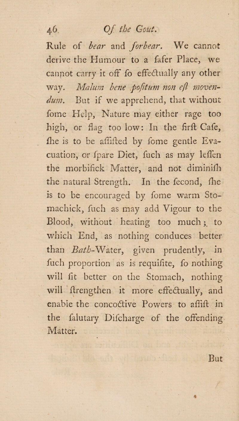 Rule of bear and forbear. We cannot derive the Humour to a fafer Place, we canpot carry it off fo effectually any other way. Malum bene pofttum non eft mover- dum. But if we apprehend, that without fome Help, Nature may either rage too high, or flag too low: In the firft Cafe, fhe is to be affiited by fome gentle Eva¬ cuation, or fpare Diet, fuch as may leffen the morbiiick Matter, and not diminifh the natural Strength. In the fecond, (lie is to be encouraged by fome warm Sto- machick, fuch as may add Vigour to the Blood, without heating too much • to which End, as nothing conduces better than Bath-Water, given prudently, in fuch proportion as is requifite, fo nothing will fit better on the Stomach, nothing will ftrengthen it more effectually, and enable the concoCtive Powers to affift in the falutary Difcharge of the offending Matter. But /