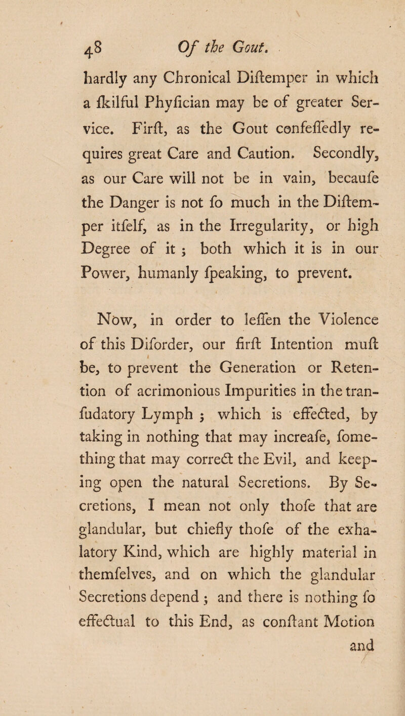 hardly any Chronical Diftemper in which a fkilful Phyfician may be of greater Ser¬ vice. Firft, as the Gout confeffedly re¬ quires great Care and Caution. Secondly, as our Care will not be in vain, becaufe the Danger is not fo much in the Diftem¬ per itfelf, as in the Irregularity, or high Degree of it ; both which it is in our Power, humanly fpeaking, to prevent. Now, in order to leffen the Violence of this Diforder, our firft Intention muft » be, to prevent the Generation or Reten¬ tion of acrimonious Impurities in the tran- fudatory Lymph ; which is effected, by taking in nothing that may increafe, fome- thing that may corredt the Evil, and keep¬ ing open the natural Secretions, By Se¬ cretions, I mean not only thofe that are glandular, but chiefly thofe of the exha- latory Kind, which are highly material in themfelves, and on which the glandular Secretions depend ; and there is nothing fo effectual to this End, as conflant Motion and