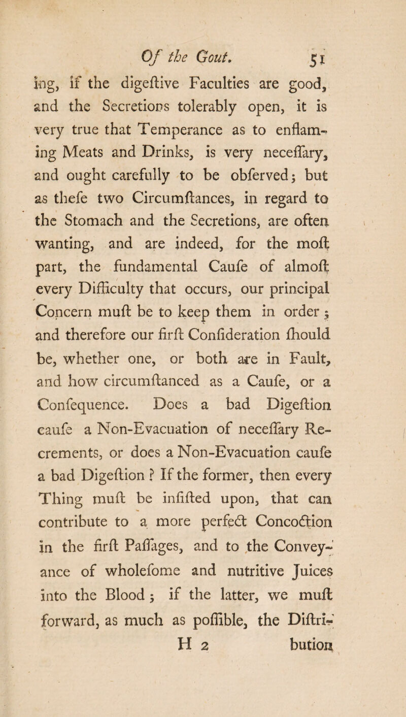 kg, if the digeftive Faculties are good, and the Secretions tolerably open, it is very true that Temperance as to enflam- ing Meats and Drinks, is very necefTary, and ought carefully to be obferved; but as thefe two Circumftances, in regard to the Stomach and the Secretions, are often wanting, and are indeed, for the moft part, the fundamental Caufe of almoft every Difficulty that occurs, our principal Concern mu ft be to keep them in order $ and therefore our firft Confideration fhould be, whether one, or both are in Fault, and how circumftanced as a Caufe, or a Confequence. Does a bad Digeftion caufe a Non-Evacuation of neceflary Ex¬ crements, or does a Non-Evacuation caufe a bad Digeftion ? If the former, then every Thing muft be infifted upon, that can contribute to a more perfedt Concoftion in the firft Paftages, and to the Convey-*’ ance of wholefome and nutritive Juices into the Blood 5 if the latter, we mull forward, as much as poffible, the Diftri-' H 2 bution