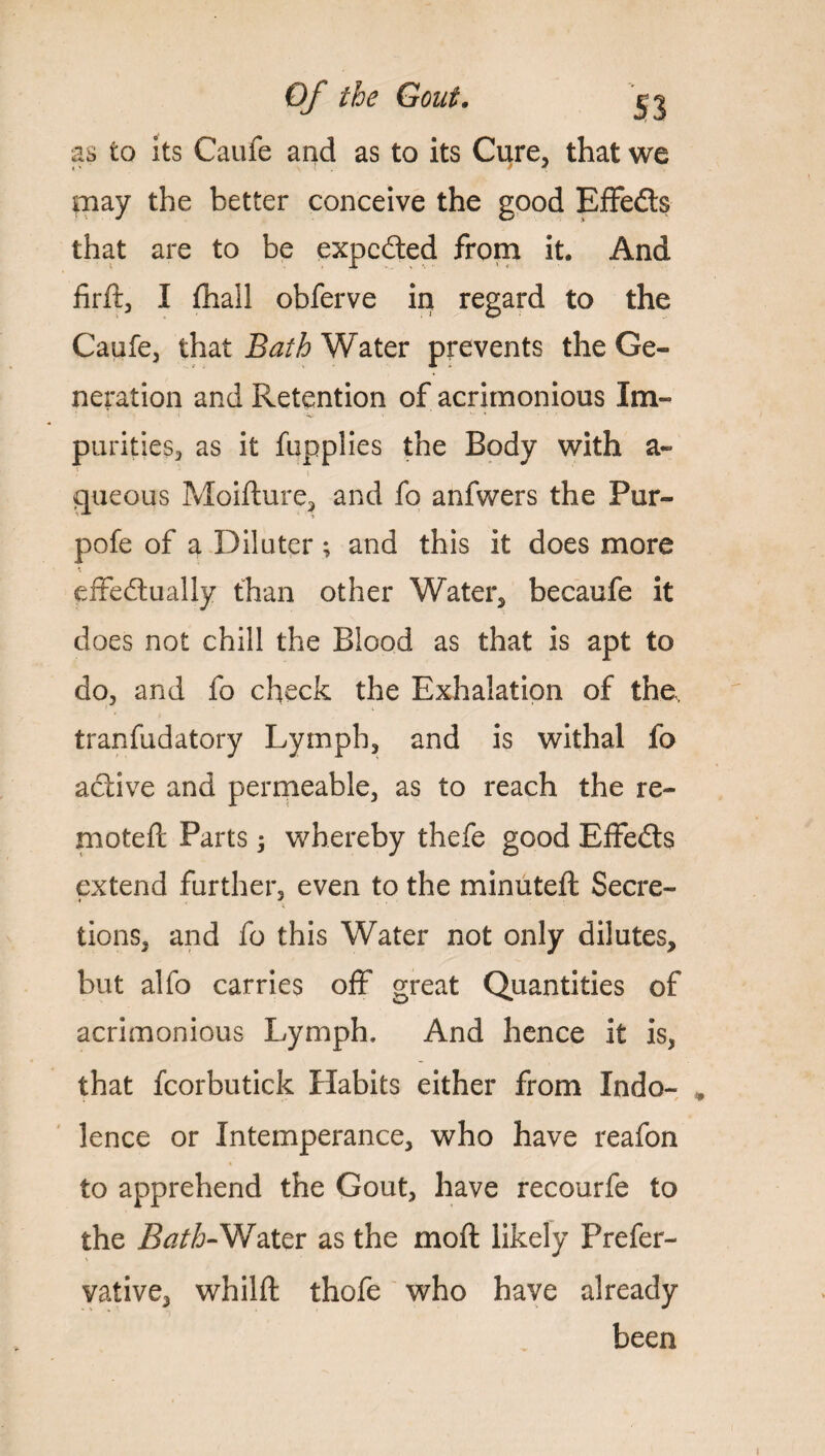 as to its Caufe and as to its Cure, that we may the better conceive the good EfFedls that are to be expedited from it. And firft, I fhall obferve in regard to the Caufe, that Bath Water prevents the Ge¬ neration and Retention of acrimonious Im¬ purities, as it fupplies the Body with a- gueous Moifture, and fo anfwers the Pur- pofe of a Dilutcr ; and this it does more * effectually than other Water, be caufe it does not chill the Blood as that is apt to do, and fo check the Exhalation of the, tranfudatory Lymph, and is withal fo active and permeable, as to reach the re¬ mote ft Parts; whereby thefe good Effedts extend further, even to the minuted; Secre¬ tions, and fo this Water not only dilutes, but alfo carries off great Quantities of acrimonious Lymph, And hence it is, that fcorbutick Habits either from Indo- , lence or Intemperance, who have reafon to apprehend the Gout, have recourfe to the Bath-Water as the moft likely Prefer- % vative, whilft thofe who have already been